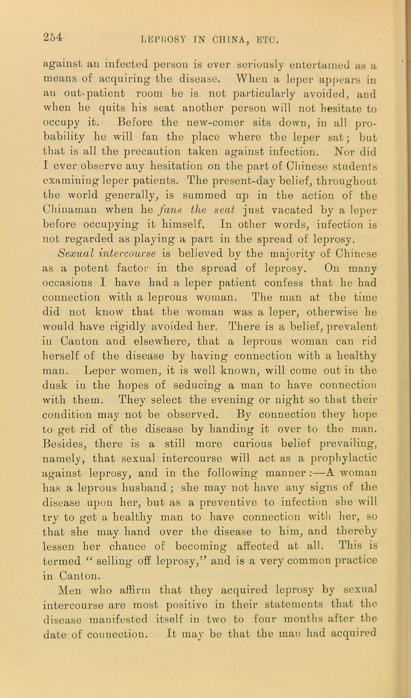 against an infected person is ever seriously entertained as a means of acquiring the disease. When a leper appears in an out-patient room he is not particularly avoided, and when he quits his seat another person will not hesitate to occupy it. Before the new-comer sits down, in all pro- bability he will fan the place where the leper sat; but that is all the precaution taken against infection. Nor did I ever observe any hesitation on the part of Chinese students examining leper patients. The present-day belief, throughout the world generally, is summed up in the action of the Chinaman when he fans the seat just vacated by a leper before occupying it himself. In other words, iufection is not regarded as playing a part in the spread of leprosy. Sexual intercourse is believed by the majority of Chinese as a potent factor in the spread of leprosy. On many occasions I have had a leper patient confess that he had connection with a leprous woman. The man at the time did not know that the woman was a leper, otherwise he would have rigidly avoided her. There is a belief, prevalent in Canton and elsewhere, that a leprous woman can rid herself of the disease by having connection with a healthy man. Leper women, it is well known, will come out iu the dusk iu the hopes of seducing a man to have connection with them. They select the evening or night so that their condition may not be observed. By connection they hope to get rid of the disease by handing it over to the man. Besides, there is a still more curious belief prevailing, namely, that sexual intercourse will act as a prophylactic against leprosy, and iu the following manner :—A woman has a leprous husband; she may not have any signs of the disease upon her, but as a preventive to infection she will try to get a healthy man to have connection with her, so that she may hand over the disease to him, and thereby lessen her chance of becoming affected at all. This is termed “ selling off leprosy,and is a very common practice iu Canton. Men who affirm that they acquired leprosy by sexual intercourse are most positive in their statements that the disease manifested itself in two to four mouths after the date of connection. It may be that the man had acquired