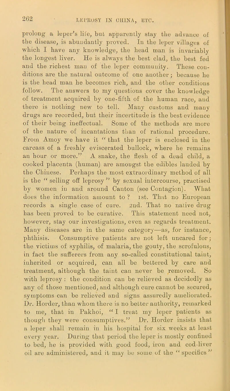 2G2 LLCl’EOSY IN (JLIINA, lil'i’C. prolong a leper’s life, bul apparently stay the advance of the disease, is abundantly proved. In the leper villages of which I have any knowledge, the head man is invariably the longest liver. He is always the best clad, the best fed and the richest man of the leper community. These con- ditions are the natural outcome of one another; because he is the head man he becomes rich, and the other conditions follow. The answers to my questions cover the knowledge of treatment acquired by one-fifth of the human race, and there is nothing new to tell. Many customs and many drugs are recorded, but their incertitude is the best evidence of their being ineffectual. Some of the methods are more of the nature of incantations than of rational procedure. From Amoy we have it “that the leper is enclosed in the carcass of a freshly eviscerated bullock, where he remains an hour or more.” A snake, the flesh of a dead child, a cooked placenta (human) are amongst the edibles lauded by the Chinese. Perhaps the most extraordinary method of all is the “ selling off leprosy” by sexual intercourse, practised by women in aud around Canton (see Contagion). What does the information amount to ? ist. That no European records a single case of cure. 2ud. That no nalive drug has been proved to be curative. This statement need not, however, stay our investigations, even as regards treatment. Many diseases are in the same category—as, for instance, phthisis. Consumptive patients are not left uncared for; the victims of syphilis, of malaria, the gouty, the scrofulous, in fact the sufferers from any so-called constitutional taint, inherited or acquired, can all be bettered by care aud treatment, although the taint can never be removed. So with leprosy : the condition can be relieved as decidedly as any of those mentioned, and although cure cannot be secured, symptoms can be relieved and signs assuredly ameliorated. Dr. Horder, than whom there is no better authority, remarked to me, that in Pakhoi, “ I treat my leper patients as though they were consumptives.” Dr. Horder insists that a leper shall remain in his hospital for six weeks at least every year. During that period the leper is mostly confined to bed, lie is provided with good food, iron aud cod-liver oil are administered, and it may be some of the “specifics”