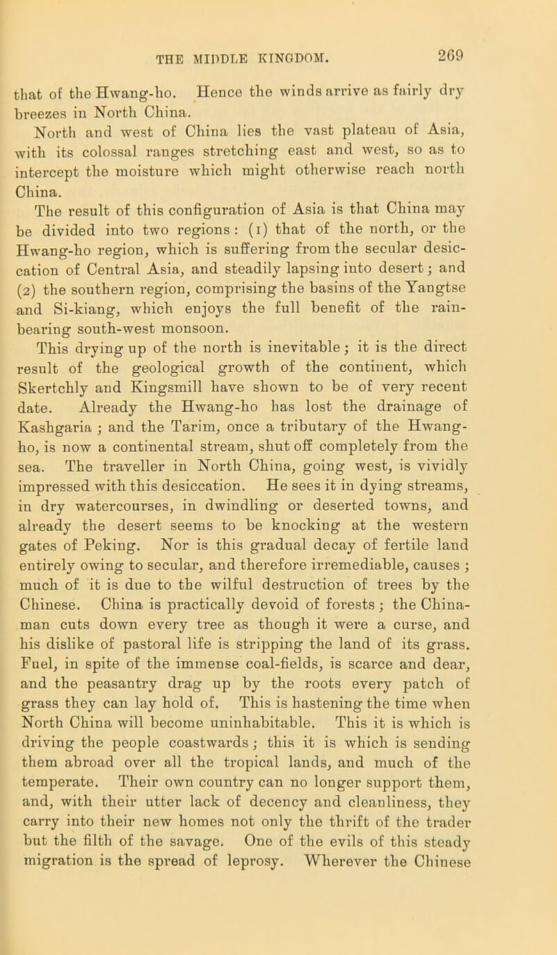 THE MIDDLE KINGDOM. that of the Hwang-ho. Hence tlie winds arrive as fairly dry breezes in North China. North and west of China lies the vast plateau of Asia, with its colossal ranges stretching east and west, so as to intercept the moisture which might otherwise reach north China. The result of this configuration of Asia is that China may be divided into two regions: (i) that of the north, or the Hwang-ho region, which is suffering from the secular desic- cation of Central Asia, and steadily lapsing into desert; and (2) the southern region, comprising the basins of the Yangtse and Si-kiang, which enjoys the full benefit of the rain- bearing south-west monsoon. This drying up of the north is inevitable; it is the direct result of the geological growth of the continent, which Skertchly and Kingsmill have shown to be of very recent date. Already the Hwang-ho has lost the drainage of Kashgaria ; and the Tarim, once a tributary of the Hwang- ho, is now a continental stream, shut off completely from the sea. The traveller in North China, going west, is vividly impressed with this desiccation. He sees it in dying streams, in dry watercourses, in dwindling or deserted towns, and already the desert seems to be knocking at the western gates of Peking. Nor is this gradual decay of fertile land entirely owing to secular, and therefore irremediable, causes ; much of it is due to the wilful destruction of trees by the Chinese. China is practically devoid of forests; the China- man cuts down every tree as though it were a curse, and his dislike of pastoral life is stripping the land of its grass. Fuel, in spite of the immense coal-fields, is scarce and dear, and the peasantry drag up by the roots every patch of grass they can lay hold of. This is hastening the time when North China will become uninhabitable. This it is which is driving the people coastwards; this it is which is sending them abroad over all the tropical lands, and much of the temperate. Their own country can no longer support them, and, with their utter lack of decency and cleanliness, they carry into their new homes not only the thrift of the trader but the filth of the savage. One of the evils of this steady migration is the spread of leprosy. Wherever the Chinese