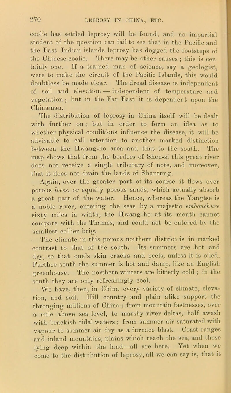 coolie lias settled leprosy will be found, and no impartial student of tlie question can fail to see that in the Pacific and the East Indian islands leprosy has dogged the footsteps of the Chinese coolie. There may be other causes ; this is cer- tainly one. If a trained man of science, say a geologist, were to make the circuit of the Pacific Islands, this would doubtless be made clear. The dread disease is independent of soil and elevation — independent of temperature and vegetation; but in the Par East it is dependent upon the Chinaman. The distribution of leprosy in China itself will be dealt with further on ; but in order to form an idea as to whether physical conditions influence the disease, it will be advisable to call attention to another marked distinction between the Hwaug-ho area and that to the south. The map shows that from the borders of Shen-si this great river does not receive a single tributary of note, and moreover, that it does not drain the lands of Shantung. Again, over the greater part of its course it flows over porous loess, or equally porous sands, which actually absorb a great part of the water. Hence, whereas the Yangtse is a noble river, entering the seas by a majestic embouchure sixty miles in width, the Hwang-ho at its mouth cannot compare with the Thames, and could not be entered by the smallest collier brig. The climate in this porous northern district is in marked contrast to that of the south. Its summers are hot and dry, so that one’s skin cracks and peels, unless it is oiled. Further south the summer is hot and damp, like an English greenhouse. The northern winters are bitterly cold ; in the south they are only refreshingly cool. We have, then, in China every variety of climate, eleva- tion, and soil. Hill country and plain alike support the thronging millions of China ; from mountain fastnesses, over a mile above sea level, to marshy river deltas, half awash with brackish tidal waters ; from summer air saturated with vapour to summer air dry as a furnace blast. Coast ranges and inland mountains, plains which reach the sea, and those lying deep within the land—all are here. Yet when we come to the distribution of leprosy, all we can say is, that it