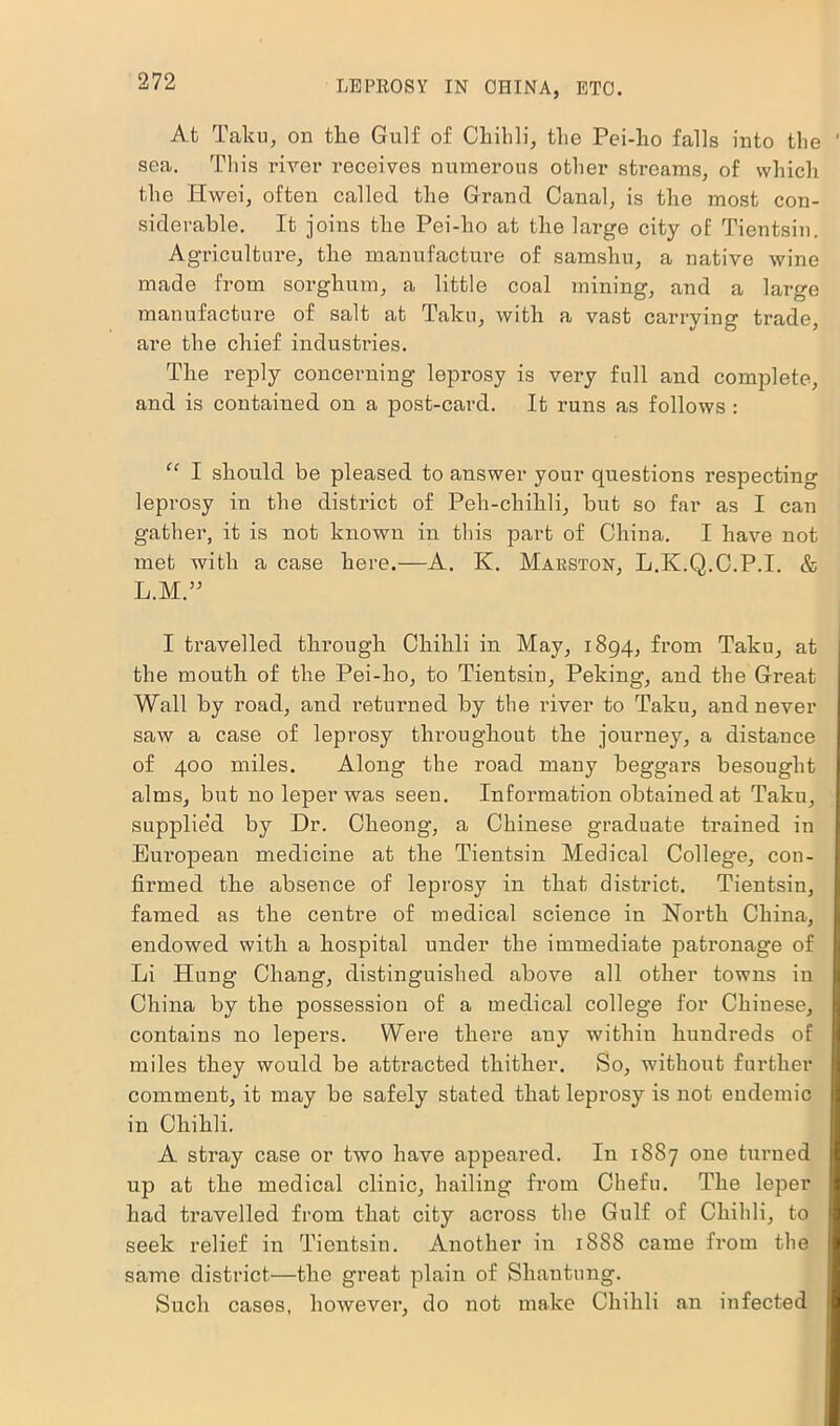 At Taku, on the Gulf of Chihli, the Pei-ho falls into the sea. This river receives numerous other streams, of which the Hwei, often called the Grand Canal, is the most con- siderable. It joins the Pei-ho at the lai’ge city of Tientsin. Agriculture, the manufacture of samshu, a native wine made from sorghum, a little coal mining, and a large manufacture of salt at Taku, with a vast carrying trade, are the chief industries. The reply concerning leprosy is very full and complete, and is contained on a post-card. It runs as follows : “ I should be pleased to answer your questions respecting leprosy in the district of Peh-chihli, but so far as I can gather, it is not known in this part of China. I have not met with a case here.—A. K. Marston, L.K.Q.C.P.I. & L.M” I travelled through Chihli in May, 1894, from Taku, at the mouth of the Pei-ho, to Tientsin, Peking, and the Great Wall by road, and returned by the river to Taku, and never saw a case of leprosy throughout the journey, a distance of 400 miles. Along the road many beggars besought alms, but no leper was seen. Information obtained at Taku, supplied by Dr. Cheong, a Chinese graduate trained in European medicine at the Tientsin Medical College, con- firmed the absence of leprosy in that district. Tientsin, famed as the centre of medical science in North China, endowed with a hospital under the immediate patronage of Li Hung Chang, distinguished above all other towns iu China by the possession of a medical college for Chinese, contains no lepers. Were there any within hundreds of miles they would be attracted thither. So, without further comment, it may be safely stated that leprosy is not endemic in Chihli. A stray case or two have appeared. In 1887 one turned up at the medical clinic, hailing from Cliefu. The leper had travelled from that city aci’oss the Gulf of Chihli, to seek relief in Tientsin. Another in 1888 came from the same district—the great plain of Shantung. Such cases, however, do not make Chihli an infected