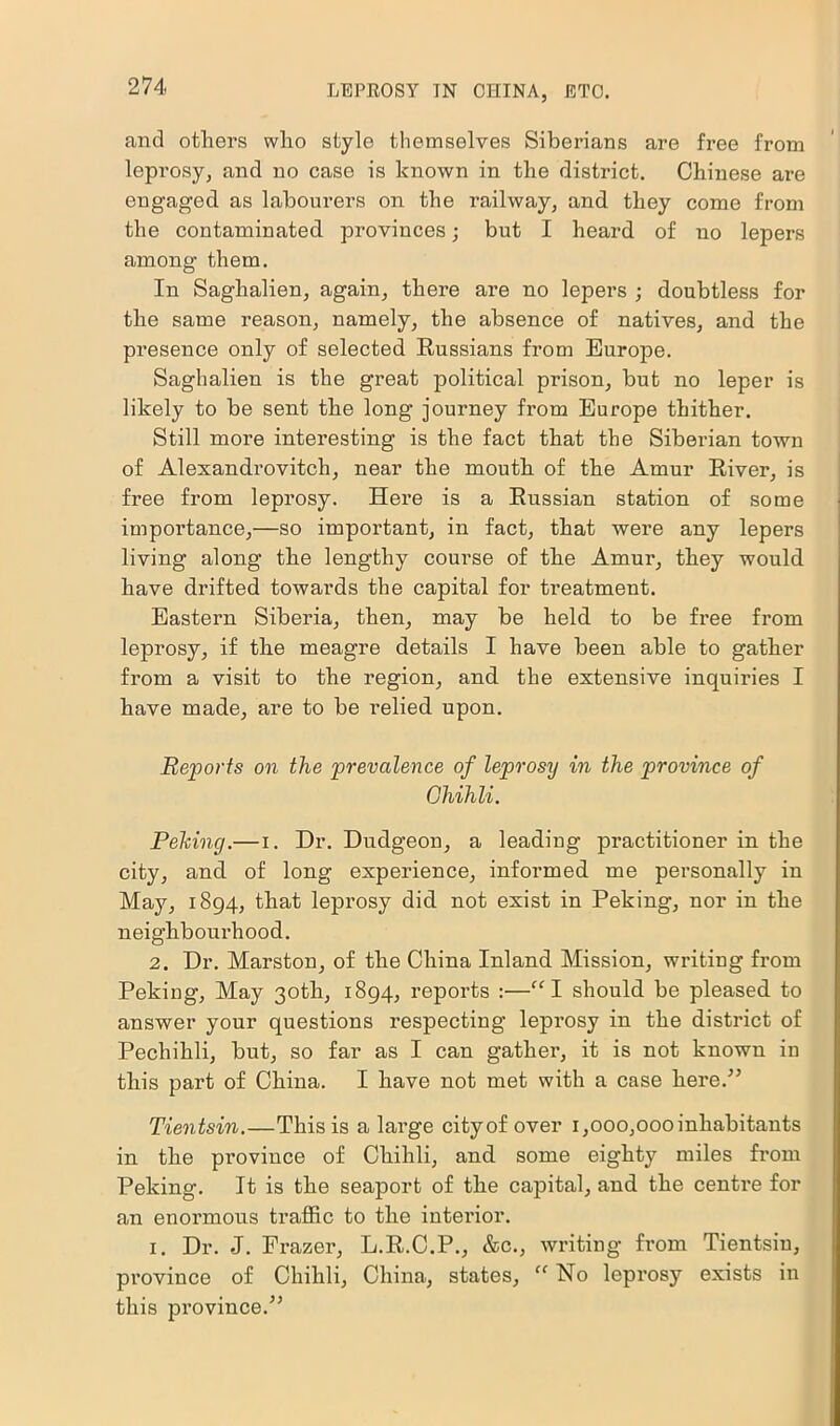 and others who style themselves Siberians are free from leprosy, and no case is known in the district. Chinese are engaged as labourers on the railway, and they come from the contaminated provinces; but I heard of no lepers among them. In Saghalien, again, there are no lepers ; doubtless for the same reason, namely, the absence of natives, and the presence only of selected Russians from Europe. Saghalien is the great political prison, but no leper is likely to be sent the long journey from Europe thither. Still more interesting is the fact that the Siberian town of Alexandrovitch, near the mouth of the Amur River, is free from leprosy. Here is a Russian station of some importance,—so important, in fact, that were any lepers living along the lengthy course of the Amur, they would have drifted towards the capital for treatment. Eastern Siberia, then, may be held to be free from leprosy, if the meagre details I have been able to gather from a visit to the region, and the extensive inquiries I have made, are to be relied upon. Reports on the prevalence of leprosy in the province of Chihli. Pelting.— i. Dr. Dudgeon, a leading practitioner in the city, and of long experience, informed me personally in May, 1894, that leprosy did not exist in Peking, nor in the neighbourhood. 2. Dr. Marston, of the China Inland Mission, writing from Peking, May 30th, 1894, reports :—“I should be pleased to answer your questions respecting leprosy in the district of Pechihli, but, so far as I can gather, it is not known in this part of China. I have not met with a case here.” Tientsin.—This is a large city of over 1,000,000 inhabitants in the province of Chihli, and some eighty miles from Peking. It is the seaport of the capital, and the centre for an enormous traffic to the interior. 1. Dr. J. Frazer, L.R.C.P., &c., writing from Tientsin, province of Chihli, China, states, “ No leprosy exists in this province.”