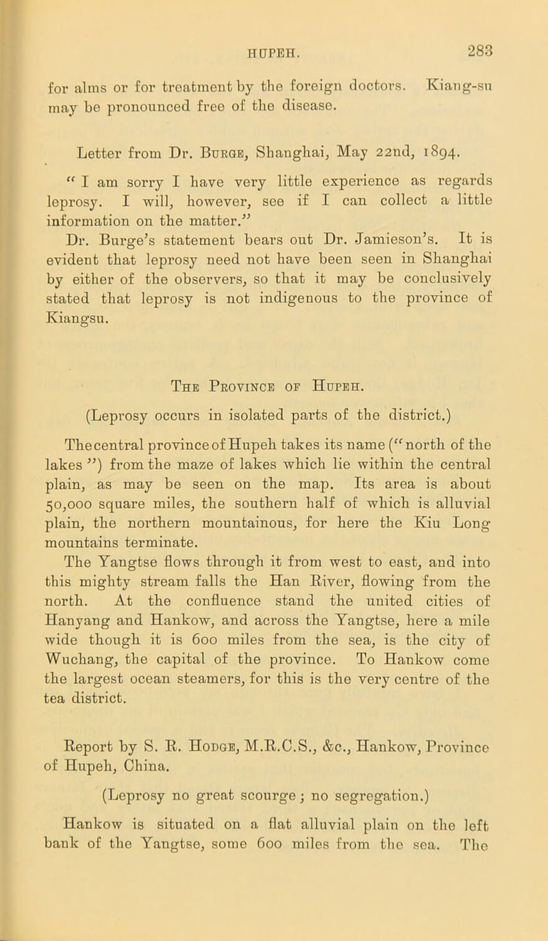 IIUPEH. for alms or for treatment by the foreign doctors. Kiang-su may be pronounced free of the disease. Letter from Dr. Burge, Shanghai, May 22nd, 1894. “ I am sorry I have very little experience as regards leprosy. I will, however, see if I can collect a little information on the matter.” Dr. Burge’s statement bears out Dr. -Jamieson’s. It is evident that leprosy need not have been seen in Shanghai by either of the observers, so that it may be conclusively stated that leprosy is not indigenous to the province of Kiangsu. The Province of Hupeh. (Leprosy occurs in isolated parts of the district.) The central province of Hupeh takes its name (“north of the lakes ”) from the maze of lakes which lie within the central plain, as may be seen on the map. Its area is about 50,000 square miles, the southern half of which is alluvial plain, the northern mountainous, for here the Kiu Long mountains terminate. The Yangtse flows through it from west to east, and into this mighty stream falls the Han River, flowing from the north. At the confluence stand the united cities of Hanyang and Hankow, and across the Yangtse, here a mile wide though it is 600 miles from the sea, is the city of Wuchang, the capital of the province. To Hankow come the largest ocean steamers, for this is the very centre of the tea district. Report by S. R. Hodge, M.R.C.S., &c., Hankow, Province of Hupeh, China. (Leprosy no great scourge; no segregation.) Hankow is situated on a flat alluvial plain on the left bank of the Yangtse, some 600 miles from the sea. The