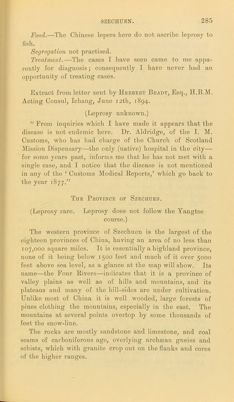 Food.—The Chinese lepers here do not ascribe leprosy to fish. Segregation not practised. Treatment.—The cases I have seen came to me appa- rently for diagnosis; consequently I have never had an opportunity of treating cases. Extract from letter sent by Herbert Brady, Esq., H.B.M. Acting Consul, Ichang, June 12th, 1894. (Leprosy unknown.) “ From inquiries Avhich I have made it appears that the disease is not endemic here. Dr. Aldridge, of the I. M. Customs, who has had charge of the Church of Scotland Mission Dispensary—the only (native) hospital in the city— for some years past, informs me that he has not met with a single case, and I notice that the disease is not mentioned in any of the ‘ Customs Medical Reports/ which go back to the year 1877.” The Province of Szechuen. (Leprosy rare. Leprosy does not follow the Yangtse course.) The western province of Szechuen is the largest of the eighteen provinces of China, having an area of no less than 107,000 square miles. It is essentially a highland province, none of it being below 1500 feet and much of it over 5000 feet above sea level, as a glance at the map will show. Its name—the Four Rivers—indicates that it is a province of valley plains as well as of hills and mountains, and its plateaus and many of the hill-sides are under cultivation. Unlike most of China it is well wooded, large forests of pines clothing the mountains, especially in the east. The mountains at several points overtop by some thousands of feet the snow-line. The rocks are mostly sandstone and limestone, and coal seams of carboniferous age, overlying archman gneiss and schists, which with granite crop out on the flanks and cores of the higher ranges.