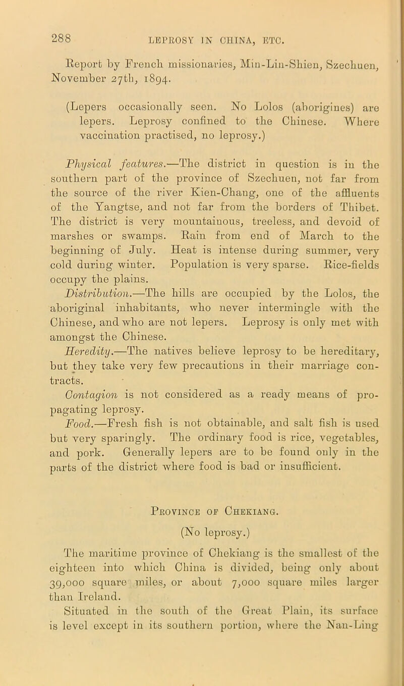 Report by French missionaries, Min-Lin-Shien, Szecliuen, November 27th, 1894. (Lepers occasionally seen. No Lolos (aborigines) are lepers. Leprosy confined to the Chinese. Where vaccination practised, no leprosy.) Physical features.—The district in question is in the southern part of the province of Szecliuen, not far from the source of the river Kien-Chaug, one of the affluents of the Yangtse, and not far from the borders of Thibet. The district is very mountainous, treeless, and devoid of marshes or swamps. Rain from end of March to the beginning of July. Heat is intense during summer, very cold during winter. Population is very sparse. Rice-fields occupy the plains. Distribution.—The hills are occupied by the Lolos, the aboriginal inhabitants, who never intermingle with the Chinese, and who are not lepers. Leprosy is only met with amongst the Chinese. Heredity.—The natives believe leprosy to be hereditary, but they take very few precautions in their marriage con- tracts. Contagion is not considered as a ready means of pro- pagating leprosy. Food.—Fresh fish is not obtainable, and salt fish is used but very sparingly. The ordinary food is rice, vegetables, and pork. Generally lepers are to be found only in the parts of the district where food is bad or insufficient. Province oe Chekiang. (No leprosy.) The maritime province of Chekiang is the smallest of the eighteen into which China is divided, being only about 39,000 square miles, or about 7,000 square miles larger than Ireland. Situated in the south of the Great Plain, its surface is level except in its southern portion, where the Nan-Ling
