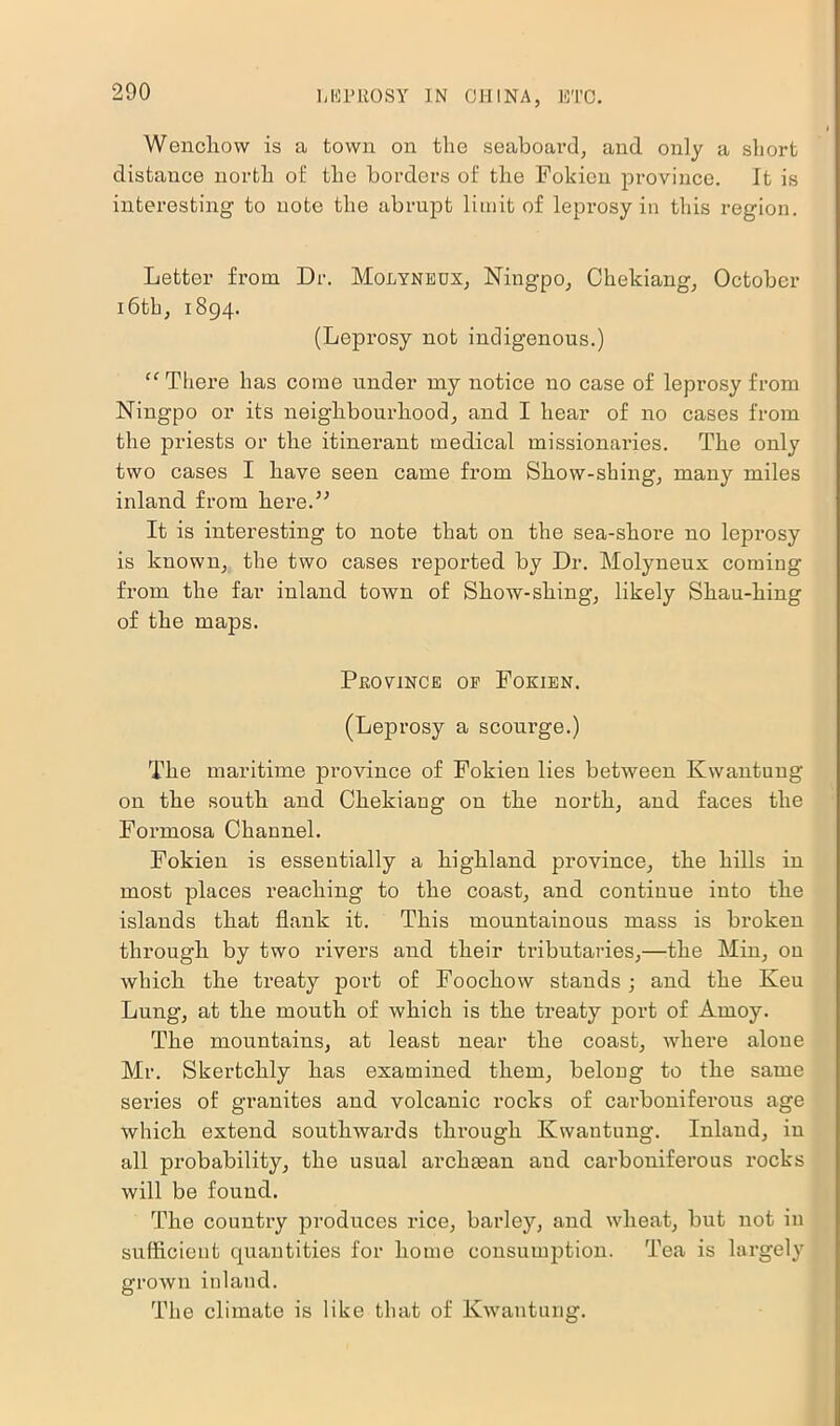 Wenchow is a town on the seaboard, and only a short distance north of the borders of the Fokien province. It is interesting to note the abrupt limit of leprosy in this region. Letter from. Dr. Molyneox, Ningpo, Chekiang, October 16th, 1894. (Leprosy not indigenous.) “ There has come under my notice no case of leprosy from Ningpo or its neighbourhood, and I hear of no cases from the priests or the itinerant medical missionaries. The only two cases I have seen came fi'om Show-shing, many miles inland from here.” It is interesting to note that on the sea-shore no leprosy is known, the two cases reported by Dr. Molyneux comiug from the far inland town of Show-shing, likely Shau-hing of the maps. Province op Fokien. (Leprosy a scourge.) The maritime province of Fokien lies between Kwantung on the south and Chekiang on the north, and faces the Formosa Channel. Fokien is essentially a highland province, the hills in most places reaching to the coast, and continue into the islands that flank it. This mountainous mass is broken through by two rivers and their tributaries,—the Min, on which the treaty port of Foochow stands; and the Keu Lung, at the mouth of which is the treaty port of Amoy. The mountains, at least near the coast, where alone Mr. Skertchly has examined them, belong to the same series of granites and volcanic rocks of carboniferous age which extend southwards through Kwantung. Inland, in all probability, the usual archman and carboniferous rocks will be found. The country produces rice, barley, and wheat, but not in sufficient quantities for home consumption. Tea is largely grown inlaud. The climate is like that of Kwantung.