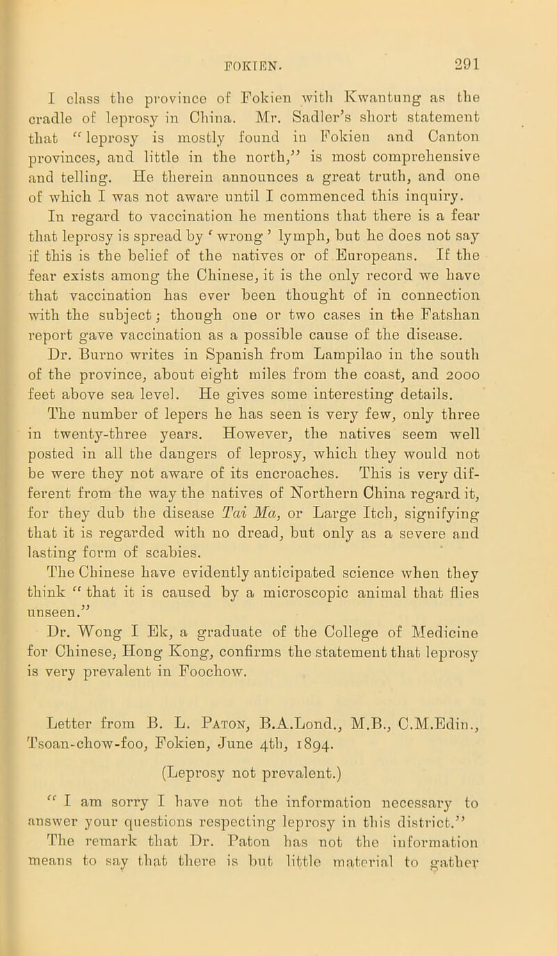 I class the province of Fokien with Kwantung as the cradle of leprosy in China. Mr. Sadler’s short statement that “ leprosy is mostly found in Fokien and Canton provinces, and little in the north,” is most comprehensive and telling. He therein announces a great truth, and one of which I was not aware until I commenced this inquiry. In regard to vaccination he mentions that there is a fear that leprosy is spread by f wrong ’ lymph, but lie does not say if this is the belief of the natives or of Europeans. If the fear exists among the Chinese, it is tlie only record we have that vaccination has ever been thought of in connection with tlie subject; though one or two cases in the Fatslian report gave vaccination as a possible cause of the disease. Dr. Burno writes in Spanish from Lampilao in the south of the province, about eight miles from the coast, and 2000 feet above sea level. He gives some interesting details. The number of lepers he has seen is very few, only three in twenty-three years. However, the natives seem well posted in all the dangers of leprosy, which they would not be were they not aware of its encroaches. This is very dif- ferent from the way the natives of Northern China regard it, for they dub the disease Tai Ma, or Large Itch, signifying that it is regarded with no dread, but only as a severe and lasting form of scabies. The Chinese have evidently anticipated science when they think “ that it is caused by a microscopic animal that flies unseen.” Dr. Wong I Ek, a graduate of the College of Medicine for Chinese, Hong Kong, confirms the statement that leprosy is very prevalent in Foochow. Letter from B. L. Paton, B.A.Lond., M.B., C.M.Edin., Tsoan-chow-foo, Fokien, June 4th, 1894. (Leprosy not prevalent.) “ I am sorry I have not the information necessary to answer your questions respecting leprosy in this district.” The remark that Dr. Paton has not the information means to say that there is but little material to gather