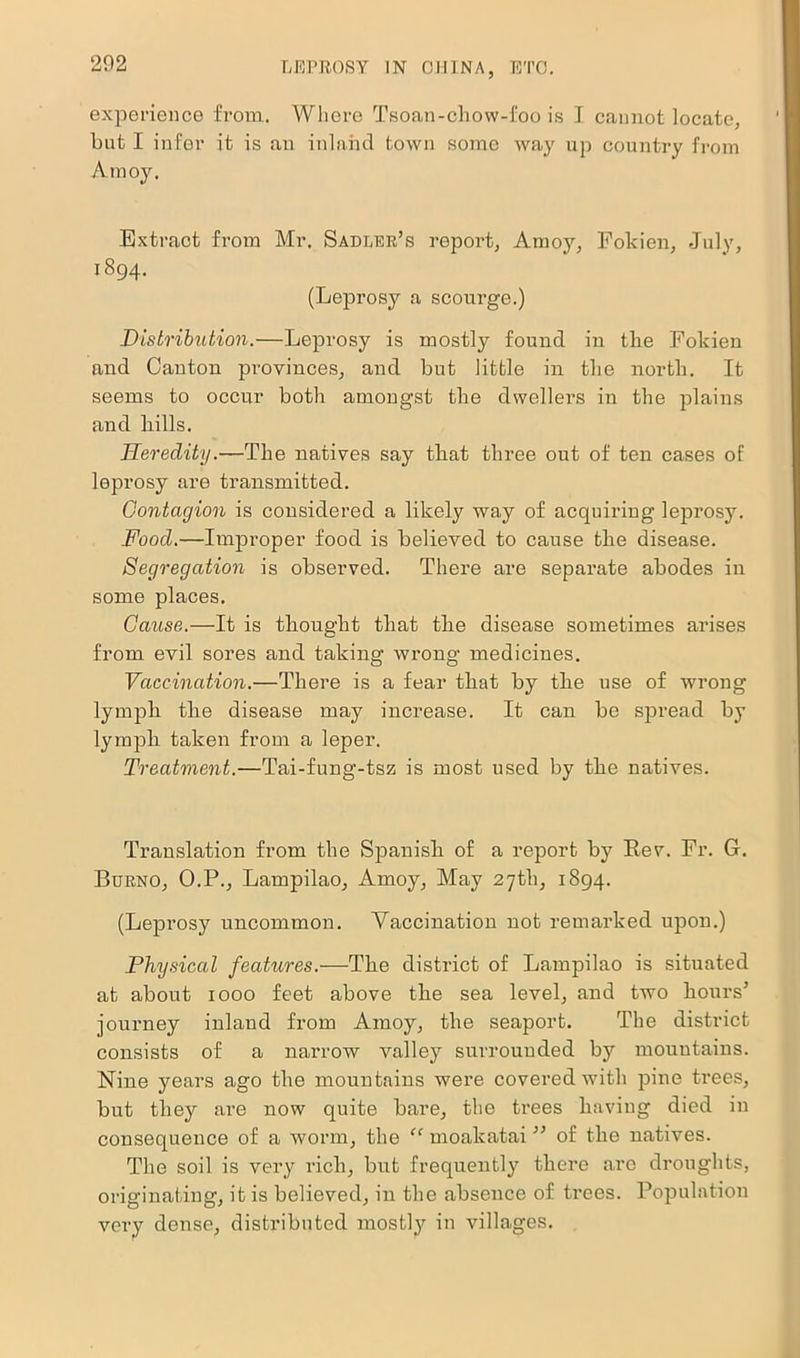 experience from. Where Tsoan-chow-foo is I cannot locate, but I infer it is an inland town some way up country from Amoy. Extract from Mr. Sadler’s report, Amoy, 1894. (Leprosy a scourge.) Fokien, July, Distribution.—Leprosy is mostly found in tlie Fokien and Canton provinces, and but little in the north. It seems to occur both amongst the dwellers in the plains and hills. Heredity.—The natives say that three out of ten cases of leprosy are transmitted. Contagion is considered a likely way of acquiring leprosy. Food.—Improper food is believed to cause the disease. Segregation is observed. There are separate abodes in some places. Cause.—It is thought that the disease sometimes arises from evil sores and taking wrong medicines. Vaccination.—There is a fear that by the use of wrong lymph the disease may increase. It can be spread by lymph taken from a leper. Treatment.—Tai-fung-tsz is most used by the natives. Translation from the Spanish of a report by Eev. Fr. G. Burno, O.P., Lampilao, Amoy, May 27th, 1894. (Leprosy uncommon. Yaccination not remarked upon.) Physical features.—The district of Lampilao is situated at about 1000 feet above the sea level, and two hours’ journey inland from Amoy, the seaport. The district consists of a narrow valley surrounded by mountains. Nine years ago the mountains were covered with pine trees, but they are now quite bare, the trees having died in consequence of a worm, the “ moakatai ” of the natives. The soil is very rich, but frequently there are droughts, originating, it is believed, in the absence of trees. Population very dense, distributed mostly in villages.