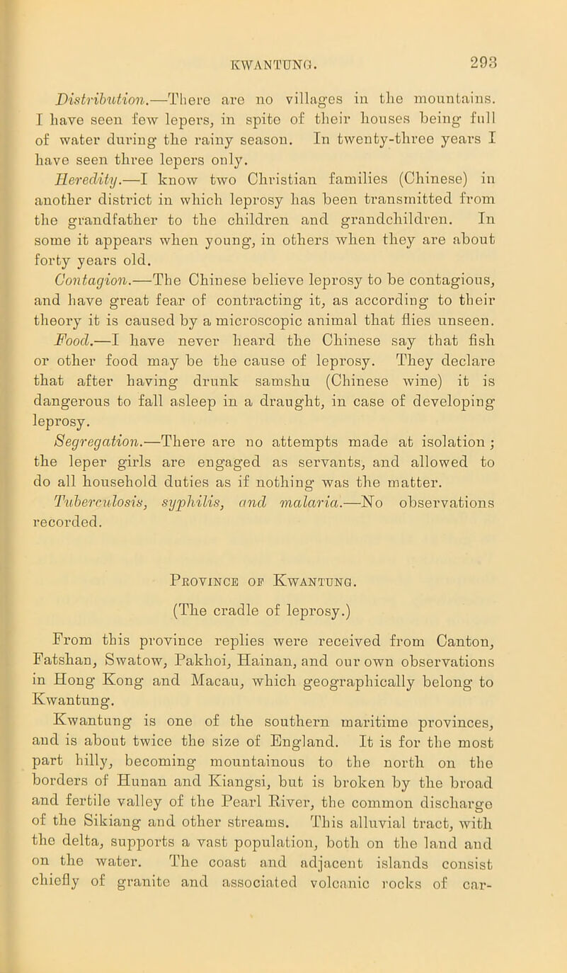 Distribution.—There are no villages in the mountains. I have seen few lepers, in spite of their houses being- full of water during the rainy season. In twenty-three years I have seen three lepers only. Heredity.—I know two Christian families (Chinese) in another district in which leprosy has been transmitted from the grandfather to the children and grandchildren. In some it appears when young, in others when they are about forty years old. Contagion.—The Chinese believe leprosy to be contagious, and have great fear of contracting it, as according to their theory it is caused by a microscopic animal that flies unseen. Food.—I have never heard the Chinese say that fish or other food may be the cause of lepi-osy. They declare that after having drunk samshu (Chinese wine) it is dangerous to fall a,sleep in a draught, in case of developing leprosy. Segregation.—There are no attempts made at isolation ; the leper girls are engaged as servants, and allowed to do all household duties as if nothing was the matter. Tuberculosis, syphilis, and malaria.—No observations recorded. Province oe Kwantung. (The cradle of leprosy.) From this province replies were received from Canton, Fatshan, Swatow, Pakhoi, Hainan, and our own observations in Hong Kong and Macau, which geographically belong to Kwantung. Kwantung is one of the southern maritime provinces, and is about twice the size of England. It is for the most part hilly, becoming mountainous to the north on the borders of Hunan and Kiangsi, but is broken by the broad and fertile valley of the Pearl River, the common discharge of the Sikiang and other streams. This alluvial tract, with the delta, supports a vast population, both on the land and on the water. The coast and adjacent islands consist chiefly of granite and associated volcanic rocks of car-