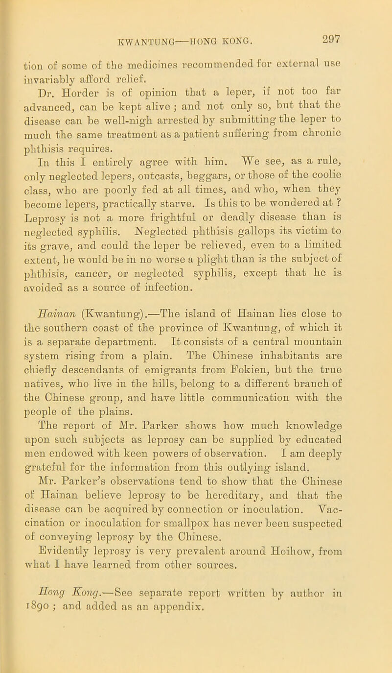 KWANTUNG—HONG KONG. tion of some of the medicines recommended for external use invariably afford relief. Dr. Horder is of opinion that a leper, if not too far advanced, can be kept alive ; and not only so, but that the disease can be well-nigh arrested by submitting the leper to much the same treatment as a patient suffering from chronic phthisis requires. In this I entirely agree with him. We see, as a rule, only neglected lepers, outcasts, beggars, or those of the coolie class, who are poorly fed at all times, and who, when they become lepers, practically starve. Is this to be wondered at ? Leprosy is not a more frightful or deadly disease than is neglected syphilis. Neglected phthisis gallops its victim to its grave, and could the leper be relieved, even to a limited extent, he would be in no worse a plight than is the subject of phthisis, cancer, or neglected syphilis, except that he is avoided as a source of infection. Hainan (Kwantung).—The island of Hainan lies close to the southern coast of the province of Kwantung, of which it is a separate department. It consists of a central mountain system rising from a plain. The Chinese inhabitants are chiefly descendants of emigrants from Fokien, but the true natives, who live in the hills, belong to a different branch of the Chinese group, and have little communication with the people of the plains. The report of Mr. Parker shows how much knowledge upon such subjects as leprosy can be supplied by educated men endowed with keen powers of observation. I am deeply grateful for the information from this outlying island. Mr. Parker's observations tend to show that the Chinese of Hainan believe leprosy to be hereditary, and that the disease can be acquired by connection or inoculation. Vac- cination or inoculation for smallpox has never been suspected of conveying leprosy by the Chinese. Evidently leprosy is very prevalent around Hoihow, from what I have learned from other sources. Hong Kong.—See separate report written by author in 1890 ; and added as an appendix.