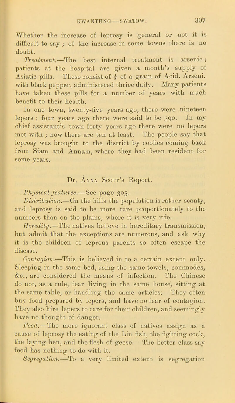 Whether the increase of leprosy is general or not it is difficult to say ; of the increase in some towns there is no doubt. Treatment.—The best internal treatment is arsenic; patients at the hospital are given a month’s supply of: Asiatic pills. These consist of £ of a grain of Acid. Arseni, with black pepper, administered thrice daily. Many patients have taken these pills for a number of years with much benefit to their health. In one town, twenty-five years ago, there were nineteen lepers ; four years ago there were said to be 390. In my chief assistant’s town forty years ago there were no lepers met with ; now there are ten at least. The people say that leprosy was brought to the district by coolies coming back from Siam and Annam, where they had been resident for some years. Dr. Anna Scott’s Report. Physical features.—See page 305. Distribution.—On the hills the population is rather scanty, and lepi’osy is said to be more rare proportionately to the numbers than on the plains, where it is very rife. Heredity.—The natives believe in hereditary transmission, but admit that the exceptions are numerous, and ask why it is the children of leprous parents so often escape the disease. Contagion.—This is believed in to a certain extent only. Sleeping in the same bed, using the same towels, commodes, &c., are considered the means of infection. The Chinese do not, as a rule, fear living- in the same house, sitting at the same table, or handling the same articles. They often buy food prepared by lepers, and have no fear of contagion. They also hire lepers to care for their children, and seemingly have no thought of danger. Food.—The more ignorant class of natives assign as a cause of leprosy the eating of the Lin fish, the lighting cock, the laying hen, and the flesh of geese. The better class say food has nothing to do with it. Segregation.—To a very limited extent is segregation