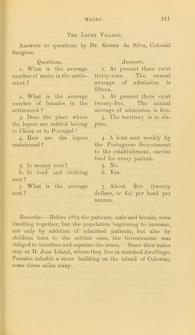 Thk Lispek Answers to questions by Surgeon. Questions. 1. What is the average number of males in the settle- ment ? 2. What is the average number of females in the settlement ? 3. Does tlie place where the lepers are settled belong to China or to Portugal ? 4. How are the lepers maintained ? 5. Is money sent ? 6. Is food and clothing- sent ? 7. What is the average cost ? Villagjs. Dr. Gomes da Silva, Colonial Answers. 1. At present there exist thirty-nine. The annual average of admission is fifteen. 2. At present there exist twenty-five. The annual average of admission is five. 3. The territory is in dis- pute. 4. A boat sent weekly by the Portuguese Government to the establishment, carries food for every patient. 5. Ho. 6. Yes. 7. About $20 (twenty dollars, or £2) per head per annum. Remarks.—Before 1885 the patients, male and female, were dwelling together, but the population beginning to increase, not only by addition of admitted patients, but also by children born to the settled ones, the Government was obliged to interfere and separate the sexes. Since then males stay at D. Joas Island, where they live in matslied dwellings. Females inhabit a stone building on the island of Colowau, some three miles away.