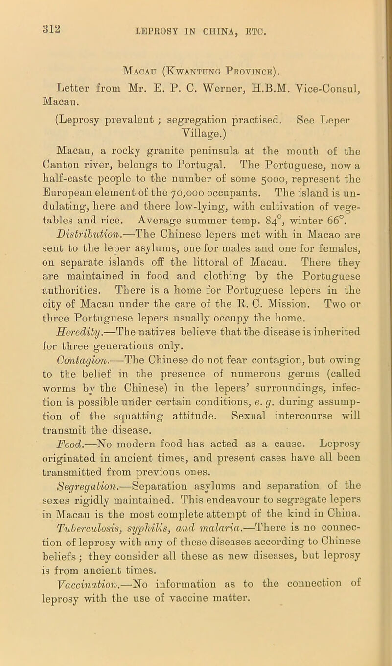 Macau (Kwantung Province). Letter from Mr. E. P. C. Werner, H.B.M. Vice-Consul, Macau. (Leprosy prevalent ; segregation practised. See Leper Village.) Macau, a rocky granite peninsula at the mouth of the Canton river, belongs to Portugal. The Portuguese, now a half-caste people to the number of some 5000, represent the European element of the 70,000 occupants. The island is un- dulating, here and there low-lying, with cultivation of vege- tables and rice. Average summer temp. 84°, winter 66°. Distribution.—The Chinese lepers met with in Macao are sent to the leper asylums, one for males and one for females, on separate islands off the littoral of Macau. There they are maintained in food and clothing by the Portuguese authorities. There is a home for Portuguese lepers in the city of Macau under the care of the R. C. Mission. Two or three Portuguese lepers usually occupy the home. Heredity.—The natives believe that the disease is inherited for three generations only. Contagion.—The Chinese do not fear coutagiou, but owing to the belief in the presence of numerous germs (called worms by the Chinese) in the lepers5 surroundings, infec- tion is possible under certain conditions, e. g. during assump- tion of the squatting attitude. Sexual intercourse will transmit the disease. Food.—ISTo modern food has acted as a cause. Leprosy originated in ancient times, and pi’esent cases have all been transmitted from previous ones. Segregation.—Separation asylums and separation of the sexes rigidly maintained. This endeavour to segregate lepers in Macau is the most complete attempt of the kind in China. Tuberculosis, syphilis, and malaria.—There is no connec- tion of leprosy with any of these diseases according to Chinese beliefs ; they consider all these as new diseases, but leprosy is from ancient times. Vaccination.—No information as to the connection of leprosy with the use of vaccine matter.