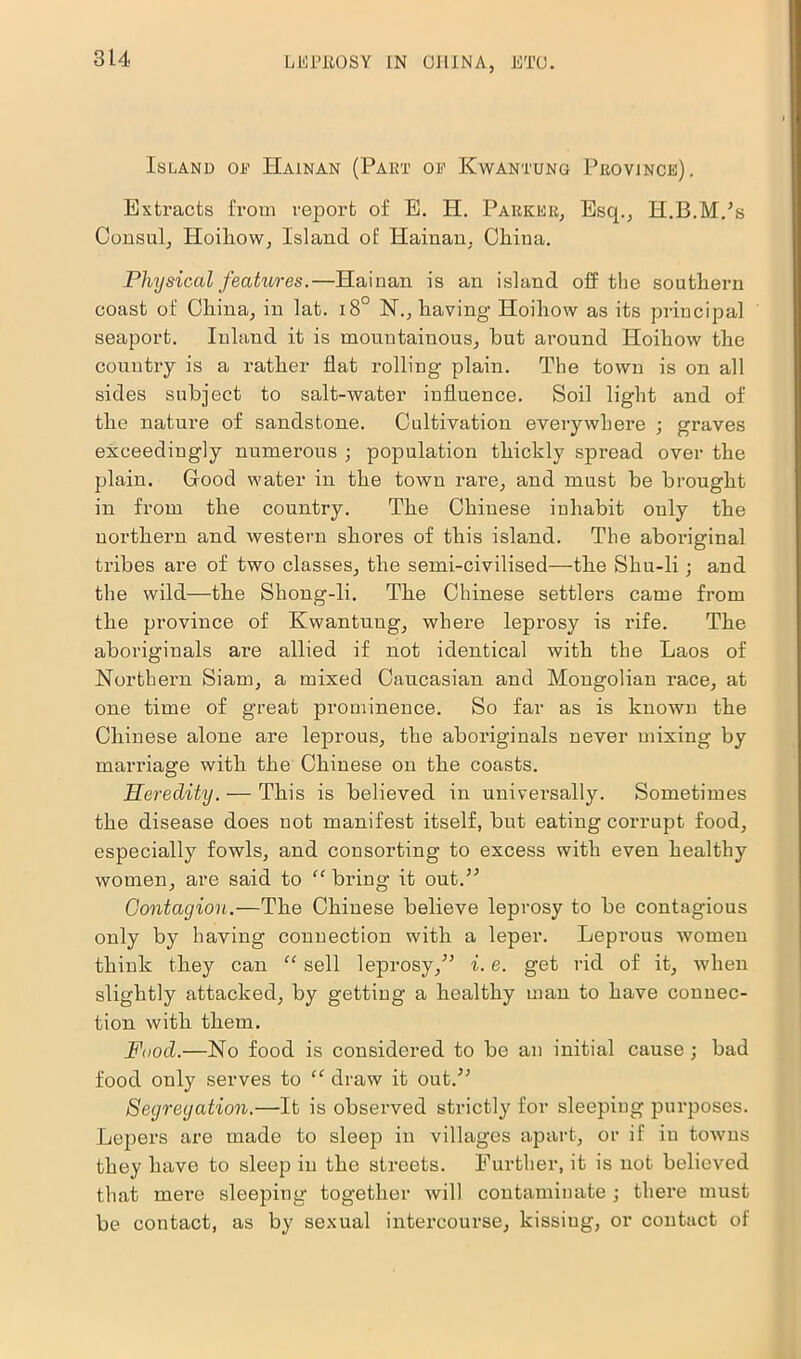 Island oe Hainan (Part or Kwantung Province). Extracts from report of E. H. Parker, Esq., H.B.M.’s Consul, Hoiliow, Island of Hainan, China. Physical features.—Hainan is an island off the southern coast of China, in lat. i8° 1ST., having- Hoihow as its principal seaport. Inland it is mountainous, but around Hoihow the country is a rather flat rolling- plain. The town is on all sides subject to salt-water influence. Soil light and of the nature of sandstone. Cultivation everywhere ; graves exceedingly numerous ; population thickly spread over the plain. Good water in the town rare, and must be brought in from the country. The Chinese inhabit only the northern and western shores of this island. The aboriginal tribes are of two classes, the semi-civilised—-the Shu-li; and the wild—the Shong-li. The Chinese settlers came from the province of Kwantung, where leprosy is rife. The aboriginals ai-e allied if not identical with the Laos of Northern Siam, a mixed Caucasian and Mongolian race, at one time of great prominence. So far as is known the Chinese alone are leprous, the aboriginals never mixing by marriage with the Chinese on the coasts. Heredity. — This is believed in universally. Sometimes the disease does not manifest itself, but eating corrupt food, especially fowls, and consorting to excess with even healthy women, are said to “ bring it out.” Contagion.—The Chinese believe leprosy to be contagious only by having connection with a leper. Leprous women think they can “ sell leprosy/5 i. e. get rid of it, when slightly attacked, by getting a healthy man to have connec- tion with them. Food.—No food is considered to be an initial cause ; bad food only serves to “ draw it out.55 Segregation.—It is observed strictly for sleeping purposes. Lepers are made to sleep in villages apart, or if in towns they have to sleep in the streets. Further, it is not believed that mere sleeping together will contaminate ; there must be contact, as by sexual intercourse, lcissiug, or contact of