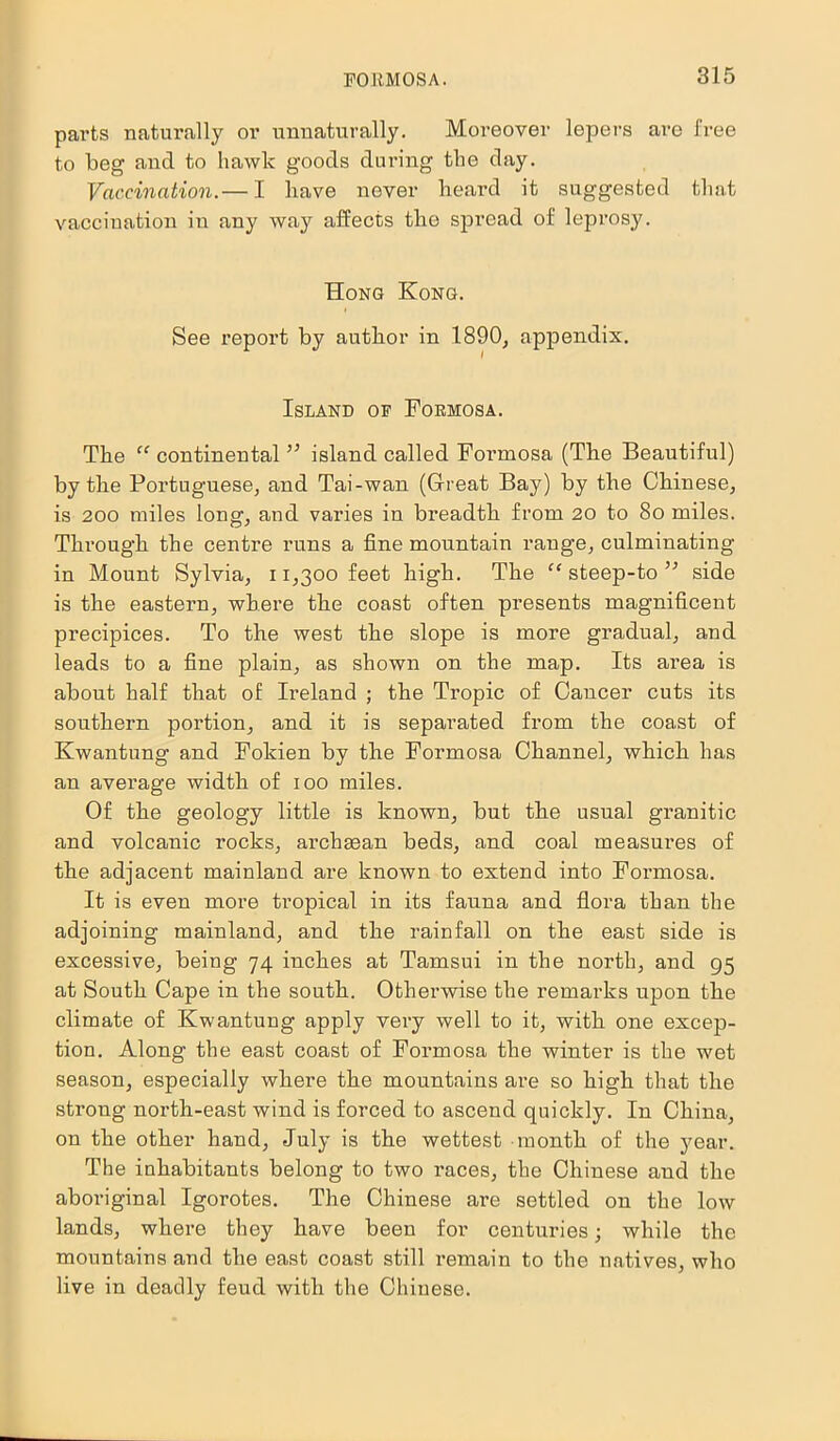 parts naturally or unnaturally. Moreover lepers are free to beg and to hawk goods during the day. Vaccination.— I have never heard it suggested that vaccination in any way affects the spread of leprosy. Hong Kong. See report by author in 1890, appendix. Island of Formosa. The “ continental ” island called Formosa (The Beautiful) by the Portuguese, and Tai-wan (Great Bay) by the Chinese, is 200 miles long, and varies in breadth from 20 to 8o miles. Through the centre runs a fine mountain range, culminating in Mount Sylvia, 11,300 feet high. The “ steep-to ” side is the eastern, where the coast often presents magnificent precipices. To the west the slope is more gradual, and leads to a fine plain, as shown on the map. Its area is about half that of Ireland ; the Tropic of Cancer cuts its southern portion, and it is separated from the coast of Kwantung and Fokien by the Formosa Channel, which has an average width of 100 miles. Of the geology little is known, but the usual granitic and volcanic rocks, archeean beds, and coal measures of the adjacent mainland are known to extend into Formosa. It is even more tropical in its fauna and flora than the adjoining mainland, and the rainfall on the east side is excessive, being 74 inches at Tamsui in the north, and 95 at South Cape in the south. Otherwise the remai’ks upon the climate of Kwantung apply very well to it, with one excep- tion. Along the east coast of Formosa the winter is the wet season, especially where the mountains are so high that the strong north-east wind is forced to ascend quickly. In China, on the other hand, July is the wettest month of the year. The inhabitants belong to two races, the Chinese and the aboriginal Igorotes. The Chinese are settled on the low lands, where they have been for centuries; while the mountains and the east coast still remain to the natives, who live in deadly feud with the Chinese.