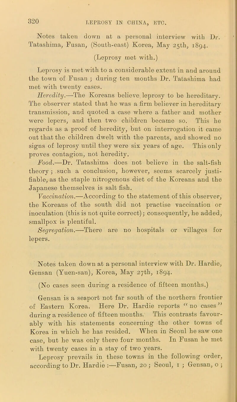 Notes taken down at a personal interview with Dr. Tatashima, Fusan, (South-east) Korea, May 25th, 1894. (Leprosy met with.) Leprosy is met with to a considerable extent in and around the town of Fusan ; during ten months Dr. Tatashima had met with twenty cases. Heredity.—The Koreans believe, leprosy to be hereditary. The observer stated that he was a firm believer in hereditary transmission, and quoted a case where a father and mother were lepers, and then two children became so. This he regards as a proof of heredity, but on interrogation it came out that the children dwelt with the parents, and showed no signs of leprosy until they were six years of age. This only proves contagion, not heredity. Food.—Dr. Tatashima does not believe in the salt-fish theory ; such a conclusion, however, seems scarcely justi- fiable, as the staple nitrogenous diet of the Koreans and the Japanese themselves is salt fish. Vaccination.—According to the statement of this observer, the Koreans of the south did not practise vaccination or inoculation (this is not quite cori’ect); consequently, he added, smallpox is plentiful. Segregation.—There are no hospitals or villages for lepers. Notes taken down at a personal interview with Dr. Hardie, Glensan (Yuen-san), Korea, May 27th, 1894. (No cases seen during a residence of fifteen months.) Gensan is a seaport not far south of the northern frontier of Eastern Korea. Here Dr. Hardie reports “ no cases ” during a residence of fifteen months. This contrasts favour- ably with his statements concerning the other towns of Korea in which he has resided. When in Seoul he saw one case, but he was only there four months. In Fusan he met with twenty cases in a stay of two years. Leprosy prevails in these towns in the following order, according to Dr. Hardie :—Fusan, 20; Seoul, 1 ; Gensan, o ;