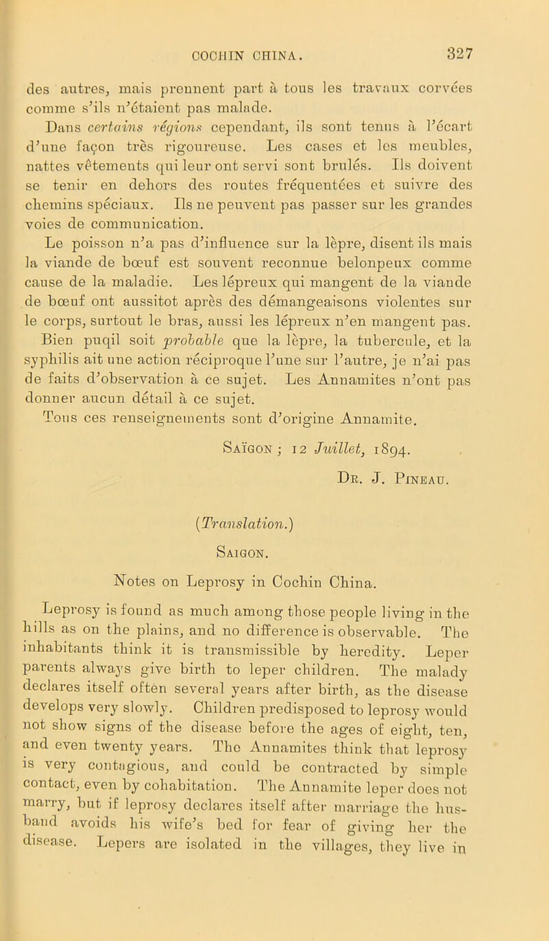 ties autres, mais prennent part a tous les travaux corvees comme s’ils n’etaient pas malade. Dans certains regions cependant, ils sont tenns a l’ecart d’une l'a9on tres rigoureuse. Les cases et les meubles, nattes vetements qui leur ont servi sont brides. Ils doivent se tenir en dehors des routes frequentees et suivre des cliemins speciaux. Ils ne peuvent pas passer sur les grandes yoies de communication. Le poisson n’a pas d’influence sur la lepre, disent ils mais la viande de boeuf est sou vent reconnue belonpeux comme cause de la maladie. Les lepreux qui mangent de la viande de boeuf ont aussitot apres des demangeaisons violentes sur le corps, surtout le bras, aussi les lepreux n’en mangent pas. Bien puqil soit probable que la lepre, la tubercule, et la syphilis ait uue action reciproque l’une sur l’autre, je n’ai pas de faits d’observation a ce sujet. Les Annamites n’ont pas donner aucun detail a ce sujet. Tous ces renseignements sont d’origine Annamite. Saigon; 12 Juillet, 1894. Dr. J. Pinbau. [Translation.) Saigon. Notes on Leprosy in Cochin China. Leprosy is found as much among those people living in the hills as on the plains, and no difference is observable. The inhabitants think it is transmissible by heredity. Leper parents always give birth to leper children. The malady declares itself often several years after birth, as the disease develops very slowly. Children predisposed to leprosy would not show signs of the disease before the ages of eight, ten, and even twenty years. The Annamites think that leprosy is very contagious, and could be contracted by simple contact, even by cohabitation. The Annamite leper does not marry, but if leprosy declares itself after marriage the hus- band avoids his wife’s bed for fear of giving her the disease. Lepers are isolated in the villages, they live in