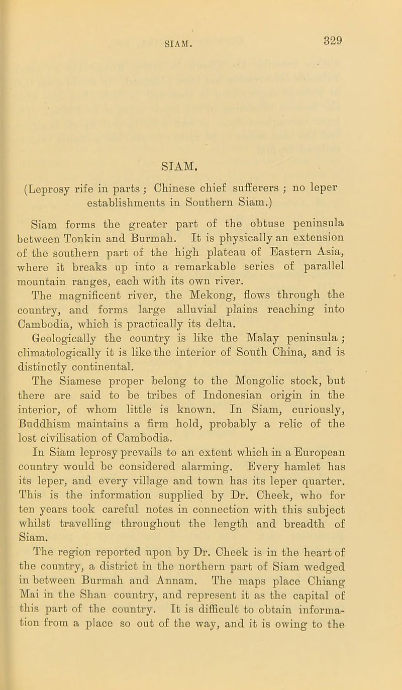 SIAM. (Leprosy rife in parts; Chinese chief sufferers ; no leper establishments in Southern Siam.) Siam forms the greater part of the obtuse peninsula between Tonkin and Burmah. It is physically an extension of the southern part of the high plateau of Eastern Asia, where it breaks up into a remarkable series of parallel mountain ranges, each with its own river. The magnificent river, the Mekong, flows through the country, and forms large alluvial plains reaching into Cambodia, which is practically its delta. Geologically the country is like the Malay peninsula; climatologically it is like the interior of South China, and is distinctly continental. The Siamese proper belong to the Mongolic stock, but there are said to be tribes of Indonesian origin in the interior, of whom little is known. In Siam, curiously, Buddhism maintains a firm hold, probably a relic of the lost civilisation of Cambodia. In Siam leprosy prevails to an extent which in a European country would be considered alarming. Every hamlet has its leper, and every village and town has its leper quax-ter. This is the information supplied by Dr. Cheek, who for ten years took careful notes in connection with this subject whilst travelling throughout the length and breadth of Siam. The region reported upon by Dr. Cheek is in the heart of the country, a district in the northern part of Siam wedged in between Burmah and Annam. The maps place Chiang Mai in the Shan country, and represent it as the capital of this part of the country. It is difficult to obtain informa- tion from a place so out of the way, and it is owing to the
