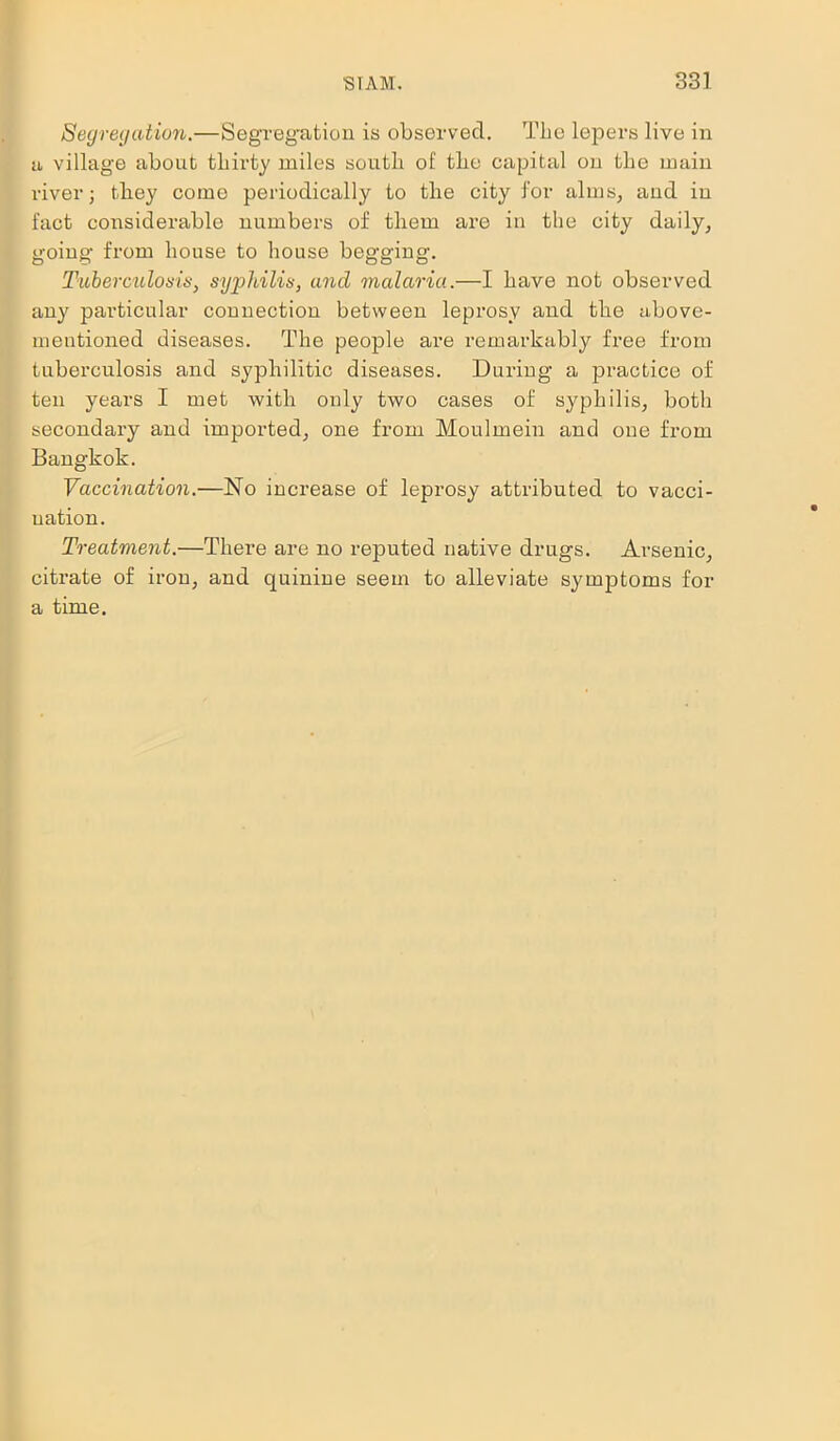 Segregation.—Segregation is observed. The lepers live in a village about thirty miles south of tlie capital on the main river; they come periodically to the city for alms, and in fact considerable numbers of tliem are in the city daily, going from house to house begging. Tuberculosis, syphilis, and malaria.—I have not observed any particular connection between leprosy and the above- mentioned diseases. The people are remarkably free from tuberculosis and syphilitic diseases. During a practice of ten years I met with only two cases of syphilis, both secondary and imported, one from Moulmein and one from Bangkok. Vaccination.—No increase of leprosy attributed to vacci- nation. Treatment.—There are no reputed native drugs. Arsenic, citrate of iron, and quinine seem to alleviate symptoms for a time.