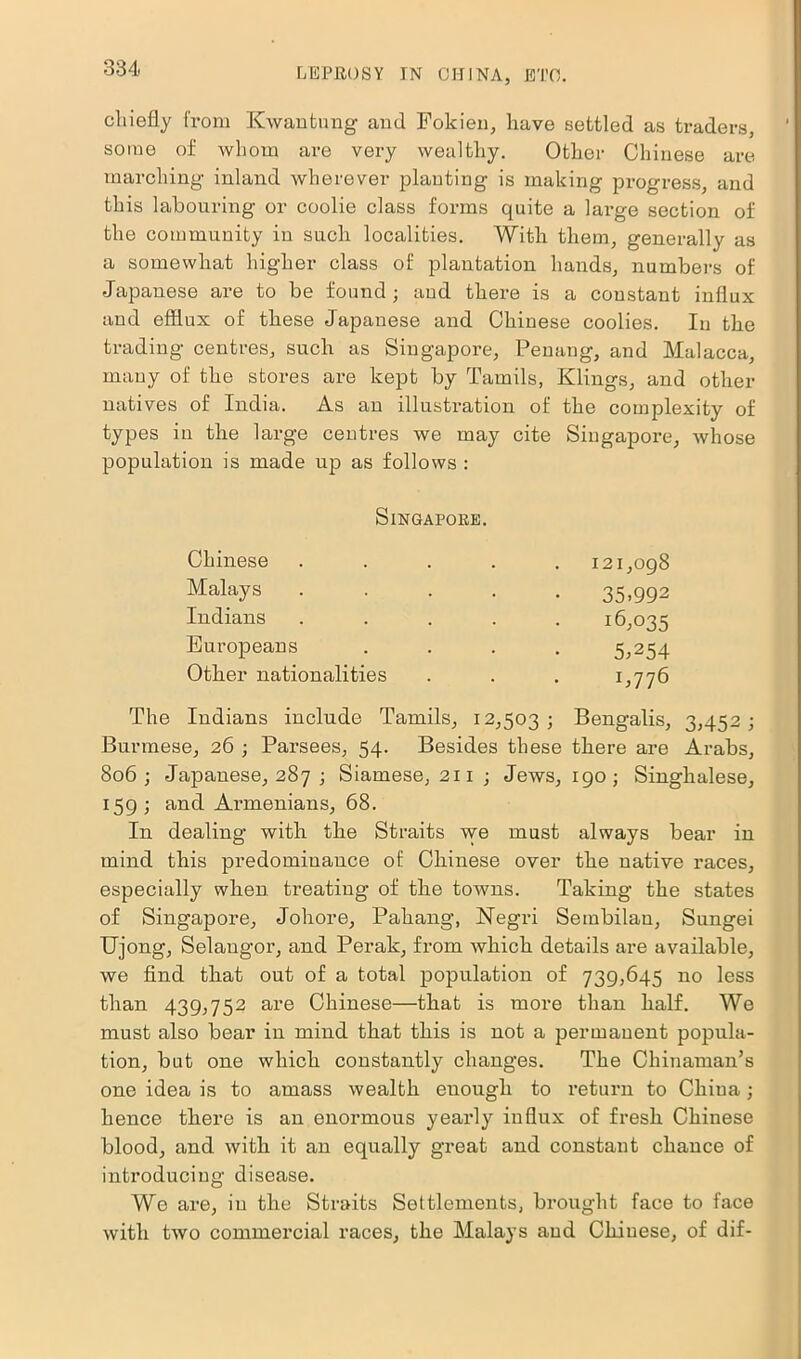 chiefly from Kwantung and Fokien, have settled as traders, some of whom are very wealthy. Other Chinese are marching inland wherever planting is making progress, and this labouring or coolie class forms quite a large section of the community in such localities. With them, generally as a somewhat higher class of plantation hands, numbers of Japanese are to be found; and there is a constant influx and efflux of these Japanese and Chinese coolies. In the trading centres, such as Singapore, Penang, and Malacca, many of the stores are kept by Tamils, Klings, and other natives of India. As an illustration of the complexity of types in the large centres we may cite Singapore, whose population is made up as follows : Singapore. Chinese ..... 121,098 Malays 35.992 Indians ..... 16,035 Europeans .... 5,254 Other nationalities . . . 1^776 The Indians include Tamils, 12,503; Bengalis, 3,452; Burmese, 26 ; Parsees, 54. Besides these there are Arabs, 806; Japanese, 287 ; Siamese, 211 ; Jews, 190; Singhalese, 159; and Armenians, 68. In dealing with the Straits we must always bear in mind this predominance of Chinese over the native races, especially when treating of the towns. Taking the states of Singapore, Johore, Pahang, Negri Sembilan, Sungei Ujong, Selangor, and Perak, from which details are available, we find that out of a total population of 739,645 no less than 439,752 are Chinese—that is more than half. We must also bear in mind that this is not a permanent popula- tion, but one which constantly changes. The Chinaman’s one idea is to amass wealth euough to return to China; hence there is an enormous yearly influx of fresh Chinese blood, and with it an equally great and constant chance of introducing disease. We are, in the Straits Settlements, brought face to face with two commercial races, the Malays and Chinese, of dif-