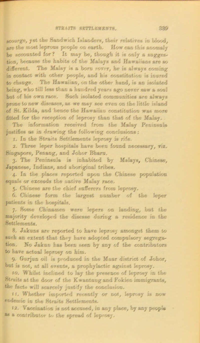 tm '. IT* •iKTTLKMEXT*, MSf scourge, yet the .Sandwich Islander*, their r«U<m in Jiff; the in'At lepro,» people or. earth, Hw%;/ this anomaly he accounted for? I*. nay be, though it ,% only a v,gge** thn, v.'*ov: tr.e hab.t* of t.e Malays and Hawa >, -.> are >/, rj ffereTit, The Malar ». % boro rorer, be is always coming if> contact with other people, and h >. constitution s inured to engage, Tie Hawa an, on the other band, Is an Isolated being, who tl.. Jess than % hr. .dred yea • •■ ago r.erer saw & soo. but of hIs own race, Soch Isolated COmm ,r.ltie* are always yr<fU“. to new disease*, a* we may see eren or* ‘.he little i* and of Ht, K .da, and hence *,«e H*n,:.v, const . . - lo'. wa> more fitted for the reception of leprosy than that of the Malay. The Information received from the Ma.ay Per. nsola justifies os m drawing the folkwiog conclusion*; 1. In the Strahs Settlement* leprosy k rife. 2. Three leper hospitals hare been found necessary, m, Singapore, Per.>,'.7, and Johor I'harc, 3. The Peninsula is inhabited by Malays, Chinese, Japanese, Indian*, ar.■: abor gbna tribe*. 4. Ir, the place* reported npor, the Chinese pope at Ion eo»>a -. or exceed*, the ..a-'re Malay race. 5. Chinese are the chief /.offerer* from leprosy, 6. Chinese form the largest number of the leper patients r. the hospitals, 7. Home Chinamen were lepers on landing, hot the majority develop* 0 the disease curing a residence in the Settlement*. 8. Jab on* are reported to have leprosj amongst them to *««! ar. extent that the;/ hare aoop'ed eon. pc sor- segrega- te Jab 00 has been seen by any of the mttnkun to hare actual leprosy on hi01, 9. Car jo o'. ». prodreed ' the M-.ar district of Johor, o .t |> not, at a, erer.t*, a prophylactic a*//. • st leprosy. fo, Whilst inclined to lay the presence of leprosy in the Htraite at the door of tr.e Kwan*. •.ngand Foxier, Immigrant*, the fact-». w|.. scarcely /.st fy the conclusion. 11. Whether iwp/rtel recently or no*, leprosy is now / •;n , ., ~trSi, ♦ > HettJf rnent*. f 2. Vaceinat on Is :.ot aecu sod, . -. any p ace, by a;,;, pepp a a' a eonlributor 0/ the sj/r<^l of Jep-osy,