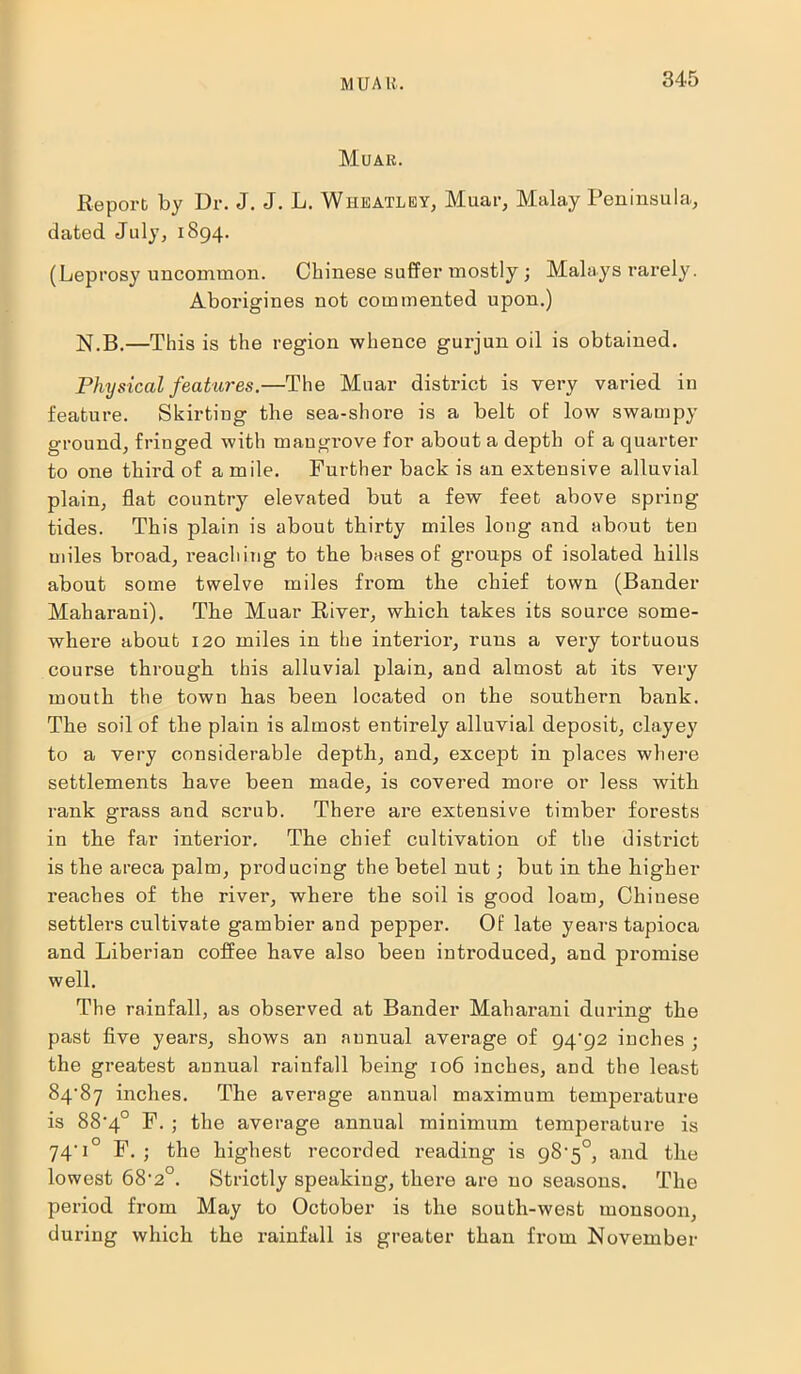 MUAlt. Muak. Report by Dr. J. J. L. Wheatley, Muar, Malay Peninsula, dated July, 1894. (Leprosy uncommon. Chinese suffer mostly ; Malays rarely. Aborigines not commented upon.) N.B.—This is the region whence gurjun oil is obtained. Physical features.—The Muar district is very varied in feature. Skirting the sea-shore is a belt of low swampy ground, fringed with mangrove for about a depth of a quarter to one third of a mile. Further back is an extensive alluvial plain, flat country elevated but a few feet above spring- tides. This plain is about thirty miles long and about ten miles broad, reaching to the bases of groups of isolated hills about some twelve miles from the chief town (Bander Maliarani). The Muar River, which takes its source some- where about 120 miles in the interior, runs a very tortuous course through this alluvial plain, and almost at its very mouth the town bas been located on the southern bank. The soil of the plain is almost entirely alluvial deposit, clayey to a very considerable depth, and, except in places where settlements have been made, is covered more or less with rank grass and scrub. There are extensive timber forests in the far interior. The chief cultivation of the district is the areca palm, producing the betel nut; but in the higher reaches of the river, where the soil is good loam, Chinese settlers cultivate gambier and pepper. Of late years tapioca and Liberian coffee have also been introduced, and promise well. The rainfall, as observed at Bander Maharani during the past five years, shows an annual average of 94'92 inches ; the greatest annual rainfall being 106 inches, and the least 84-87 inches. The average annual maximum temperature is 88-4° F. ; the average annual minimum temperature is 74-1° F. ; the highest recorded reading is 98-5°, and the lowest 68-2°. Strictly speaking, there are no seasons. The period from May to October is the south-west monsoon, during which the rainfall is greater than from November