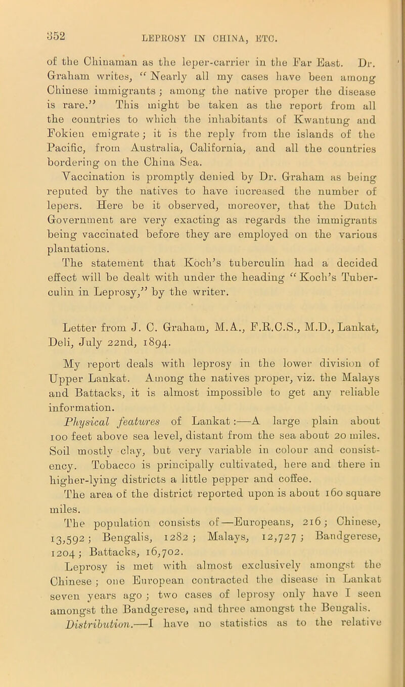 1552 of the Chinaman as the leper-carrier in the Far East. Dr. Graham writes, “ Nearly all my cases have been among Chinese immigrants ; among the native proper the disease is rare.” This might be taken as the report from all the countries to which the inhabitants of Kwantung and Folcien emigrate; it is the reply from the islands of the Pacific, from Australia, California, and all the countries bordering on the China Sea. Vaccination is promptly denied by Dr. Graham as being reputed by the natives to have increased the number of lepers. Here be it observed, moreovei*, that the Dutch Government are very exacting as regards the immigrants being vaccinated before they are employed on the various plantations. The statement that Koch’s tuberculin had a decided effect will be dealt with under the heading “ Koch’s Tuber- culin in Leprosy,” by the writer. Letter from J. C. Graham, M.A., F.R.C.S., M.D., Lankat, Deli, July 22nd, 1894. My report deals with leprosy in the lower division of Upper Lankat. Among the natives proper, viz. the Malays and Battacks, it is almost impossible to get any reliable information. Physical features of Lankat:—A large plain about 100 feet above sea level, distant from the sea about 20 miles. Soil mostly clay, but very variable in colour and consist- ency. Tobacco is principally cultivated, here and there in higher-lying districts a little pepper and coffee. The area of the district reported upon is about 160 square miles. The population consists of—Europeans, 216; Chinese, 13,592; Bengalis, 1282; Malays, 12,727; Bandgerese, 1204; Battacks, 16,702. Lepi'osy is met with almost exclusively amongst the Chinese ; one European contracted the disease in Lankat seven years ago ; two cases of leprosy only have I seen amongst the Bandgerese, and three amongst the Bengalis. Distribution.—I have no statistics as to the relative