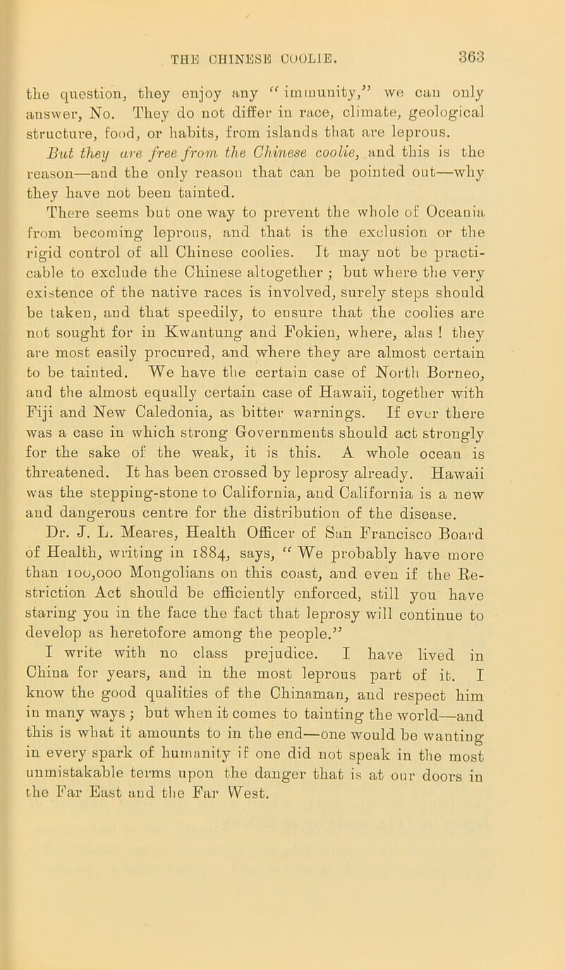 the question, they enjoy any “ immunity/’ we can only answer, No. They do not differ in race, climate, geological structure, food, or habits, from islands that are leprous. But then are free from the Chinese coolie, and this is the reason—and the only reason that can be pointed out—why they have not been tainted. There seems but oneway to prevent the whole of Oceania from becoming leprous, and that is the exclusion or the rigid control of all Chinese coolies. It may not be practi- cable to exclude the Chinese altogether ; but where the very existence of the native races is involved, surely steps should be taken, and that speedily, to ensure that the coolies are not sought for in Kwantung and Fokien, where, alas ! they are most easily procured, and where they are almost certain to be tainted. We have the certain case of North Borneo, and the almost equally certain case of Hawaii, together with Fiji and New Caledonia, as bitter warnings. If ever there was a case in which strong Governments should act strongly for the sake of the weak, it is this. A whole ocean is threatened. It has been crossed by leprosy already. Hawaii was the stepping-stone to California, and California is a new and dangerous centre for the distribution of the disease. Dr. J. L. Meares, Health Officer of San Francisco Board of Health, writing in 1884, says, “ We probably have more than iou,ooo Mongolians on this coast, and even if the Re- striction Act should be efficiently enforced, still you have staring you in the face the fact that leprosy will continue to develop as heretofore among the people.” I write with no class prejudice. I have lived in China for years, and in the most leprous part of it. I know the good qualities of the Chinaman, and respect him in many ways ; but when it comes to tainting the world—and this is what it amounts to in the end—one would be wautiug’ in every spark of humanity if one did not speak in the most unmistakable terms upon the danger that is at our doors in the Far East and the Far West.