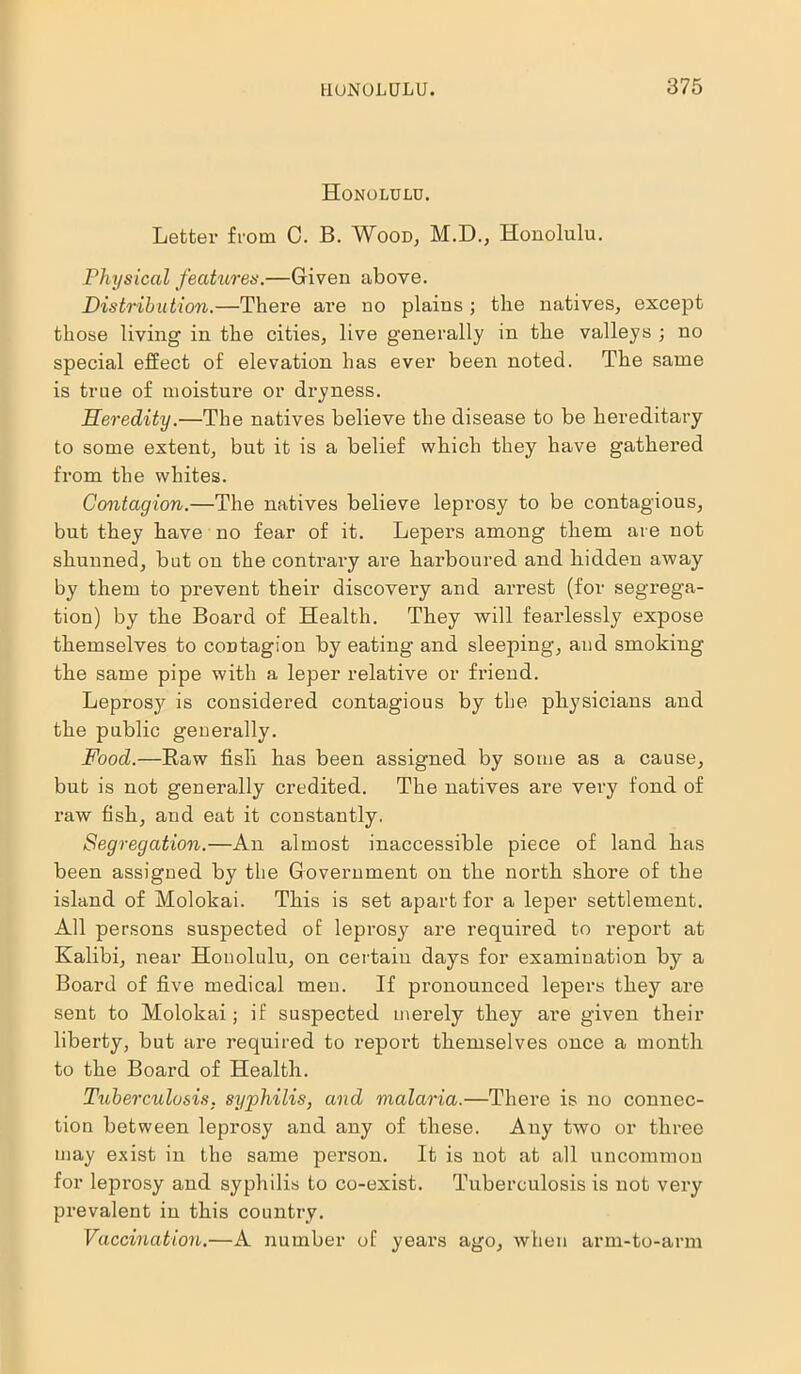 Honolulu. Letter from 0. B. Wood, M.D., Honolulu. Physical features.—Given above. Distribution.—There are no plains ; the natives, except those living in the cities, live generally in the valleys ; no special effect of elevation has ever been noted. The same is true of moisture or dryness. Heredity.—The natives believe the disease to be hereditary to some extent, but it is a belief which they have gathered from the whites. Contagion.—The natives believe leprosy to be contagious, but they have no fear of it. Lepers among them are not shunned, but on the contrary are harboured and hidden away by them to prevent their discovery and arrest (for segrega- tion) by the Board of Health. They will fearlessly expose themselves to contagion by eating and sleeping, and smoking the same pipe with a leper relative or friend. Leprosjr is considered contagious by the physicians and the public generally. Food.—Haw fisli has been assigned by some as a cause, but is not generally credited. The natives are very fond of raw fish, and eat it constantly. Segregation.—An almost inaccessible piece of land has been assigned by the Government on the noi’tk shore of the island of Molokai. This is set apart for a leper settlement. All persons suspected of leprosy are required to report at Kalibi, near Honolulu, on certain days for examination by a Board of five medical men. If pronounced lepers they are sent to Molokai; if suspected merely they are given their liberty, but are required to report themselves once a month to the Board of Health. Tuberculosis. syphilis, and malaria.—There is no connec- tion between leprosy and any of these. Any two or three may exist in the same person. It is not at all uncommon for leprosy and syphilis to co-exist. Tuberculosis is not very prevalent in this country. Vaccination.—A number of years ago, when arm-to-arm