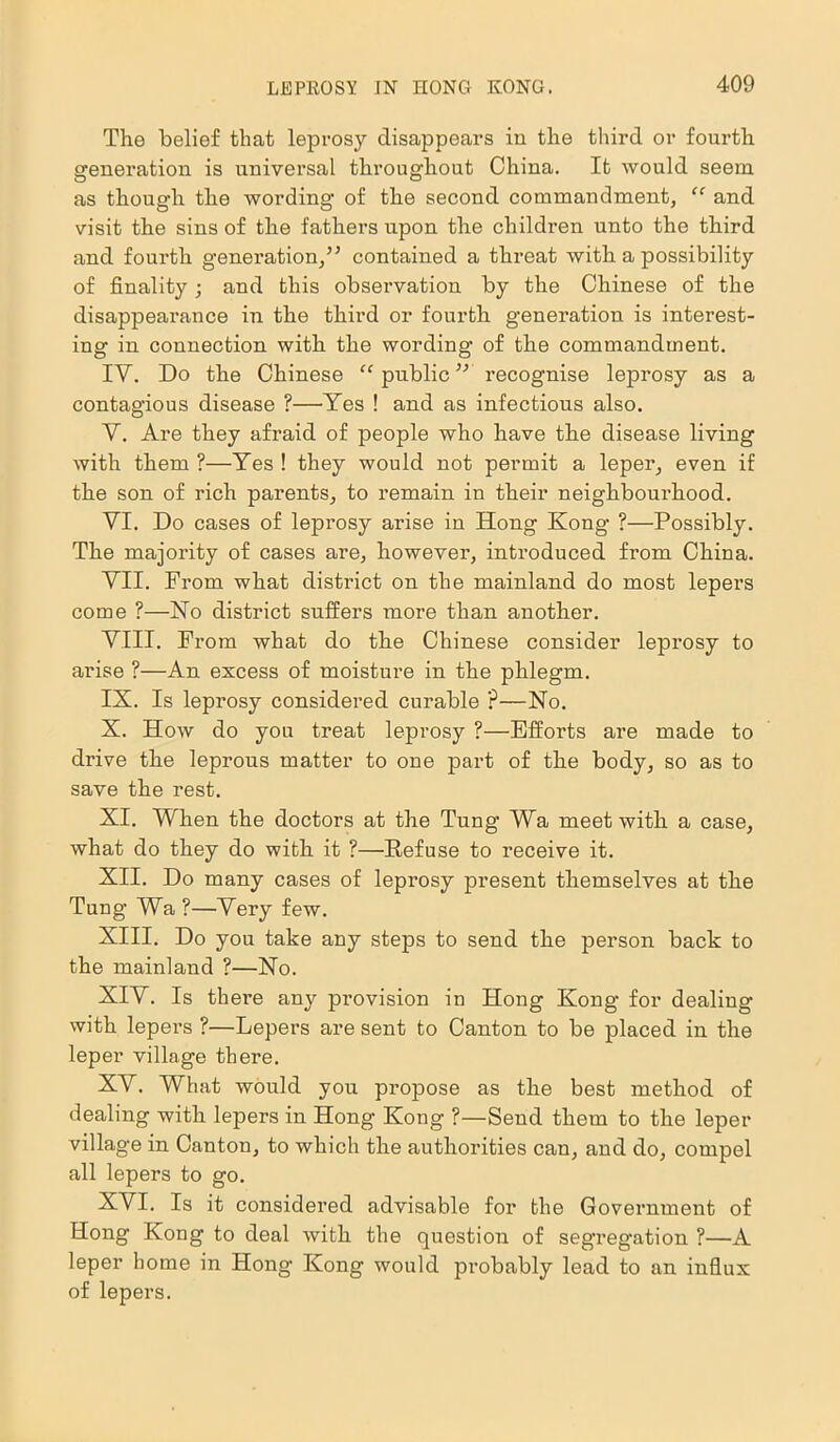 The belief that leprosy disappears in the third or fourth generation is universal throughout China. It would seem as though the wording of the second commandment, “ and visit the sins of the fathers upon the children unto the third and fourth generation,” contained a threat with a possibility of finality ; and this observation by the Chinese of the disappearance in the third or fourth generation is interest- ing in connection with the wording of the commandment. IY. Do the Chinese “ public ” recognise leprosy as a contagious disease ?—Yes ! and as infectious also. Y. Are they afraid of people who have the disease living with them ?—Yes ! they would not permit a leper, even if the son of rich parents, to remain in their neighbourhood. YI. Do cases of leprosy arise in Hong Kong ?—Possibly. The majority of cases are, however, introduced from China. YII. From what district on the mainland do most lepers come ?—No district suffers more than another. YIII. From what do the Chinese consider leprosy to arise ?—An excess of moisture in the phlegm. IX. Is leprosy considered curable ?—No. X. How do you treat leprosy ?—Efforts are made to drive the leprous matter to one part of the body, so as to save the rest. XI. When the doctors at the Tung Wa meet with a case, what do they do with it ?—Refuse to receive it. XII. Do many cases of leprosy present themselves at the Tung Wa ?—Yery few. XIII. Do you take any steps to send the person back to the mainland ?—No. XIY. Is there any provision in Hong Kong for dealing with lepers ?—Lepers are sent to Canton to be placed in the leper village there. XY. What would you propose as the best method of dealing with lepers in Hong Kong ?—Send them to the leper village in Canton, to which the authorities can, and do, compel all lepers to go. XYI. Is it considered advisable for the Government of Hong Kong to deal with the question of segregation ?—A leper home in Hong Kong would probably lead to an influx of lepers.