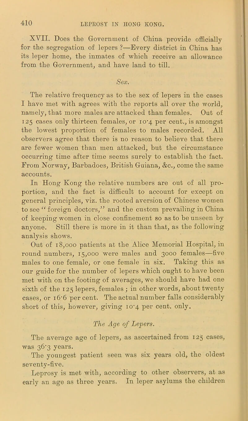 XVII. Does the Government of China provide officially for the segregation of lepers ?—Every district in China has its leper home, the inmates of which receive an allowance from the Government, and have land to till. Sex. The relative frequency as to the sex of lepers in the cases I have met with agrees with the reports all over the world, namely, that more males are attacked than females. Out of 125 cases only thirteen females, or io'4 per cent., is amongst the lowest proportion of females to males recorded. All observers agree that there is no reason to believe that there are fewer women than men attacked, but the circumstance occurring time after time seems surely to establish the fact. Prom Norway, Barbadoes, British Guiana, &c., come the same accounts. In Hong Kong the relative numbers are out of all pro- portion, and the fact is difficult to account for except on general principles, viz. the rooted aversion of Chinese women to see “ foreign doctors,” and the custom prevailing in China of keeping women in close confinement so as to be unseen by anyone. Still there is more in it than that, as the following analysis shows. Out of 18,000 patients at the Alice Memorial Hospital, in round numbers, 15,000 were males and 3000 females—five males to one female, or one female in six. Taking this as our guide for the number of lepers which ought to have been met with on the footing of averages, we should have had one sixth of the 125 lepers, females ; in other words, about twenty cases, or i6’6 per cent. The actual number falls considerably short of this, however, giving io'q per cent. only. The Age of Lepers. The average age of lepers, as ascertained from 125 cases, was 36‘3 years. The youngest patient seen was six years old, the oldest seventy-five. Leprosy is met with, according to other observers, at as early an age as three years. In leper asylums the children