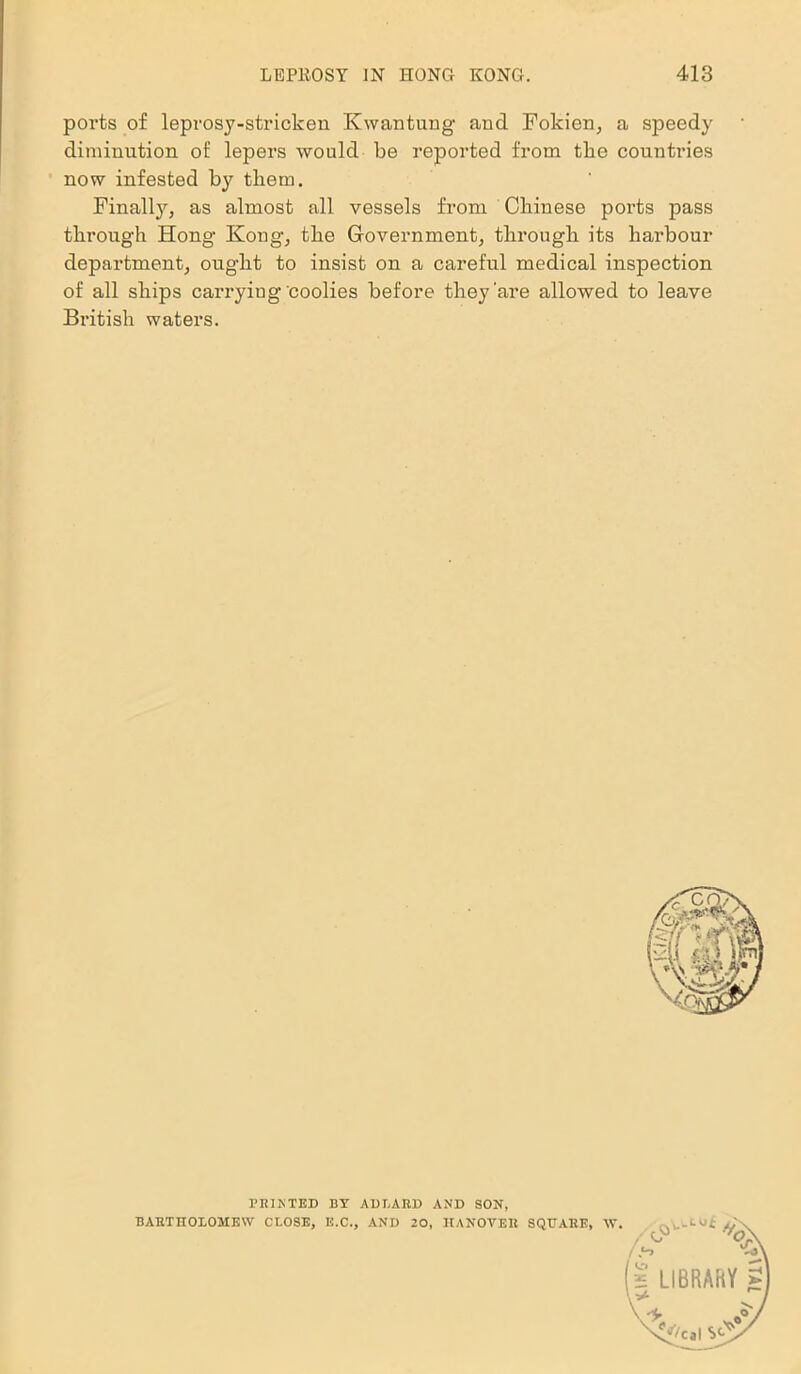 ports of leprosy-stricken Kwantung and Fokien, a speedy diminution of lepers would be reported from tbe countries now infested by tliem. Finalty, as almost all vessels from Chinese ports pass through Hong Kong, the Government, through its harbour department, ought to insist on a careful medical inspection of all ships carrying coolies before they'are allowed to leave British waters. PRINTED BY ADBARD AND SON, BARTHOLOMEW CLOSE, E.C., AND 20, HANOVER SQUARE, W
