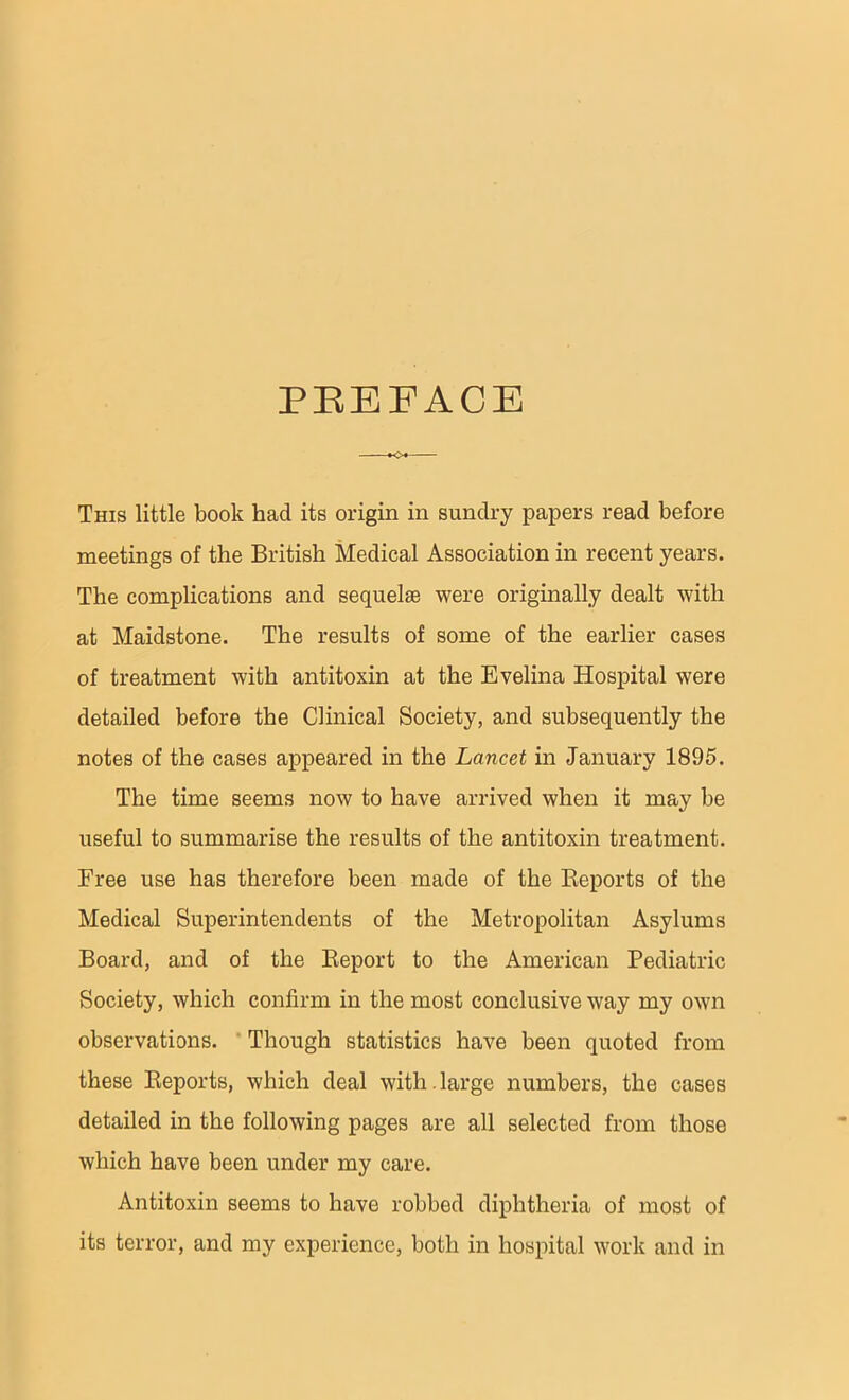 PEEEACE This little book had its origin in sundry papers read before meetings of the British Medical Association in recent years. The complications and sequelae were originally dealt with at Maidstone. The results of some of the earlier cases of treatment with antitoxin at the Evelina Hospital were detailed before the Clinical Society, and subsequently the notes of the cases appeared in the Lancet in January 1895. The time seems now to have arrived when it may be useful to summarise the results of the antitoxin treatment. Free use has therefore been made of the Reports of the Medical Superintendents of the Metropolitan Asylums Board, and of the Report to the American Pediatric Society, which confirm in the most conclusive way my own observations. Though statistics have been quoted from these Reports, which deal with.large numbers, the cases detailed in the following pages are all selected from those which have been under my care. Antitoxin seems to have robbed diphtheria of most of its terror, and my experience, both in hospital work and in