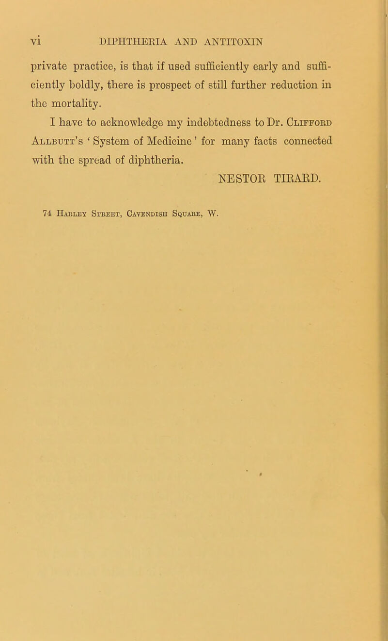 private practice, is that if used sufficiently early and suffi- ciently boldly, there is prospect of still further reduction in the mortality. I have to acknowledge my indebtedness to Dr. Clifford Allbutt’s ‘ System of Medicine ’ for many facts connected with the spread of diphtheria. NESTOR TIRARD. 74 Harley Street, Cavendish Square, W.