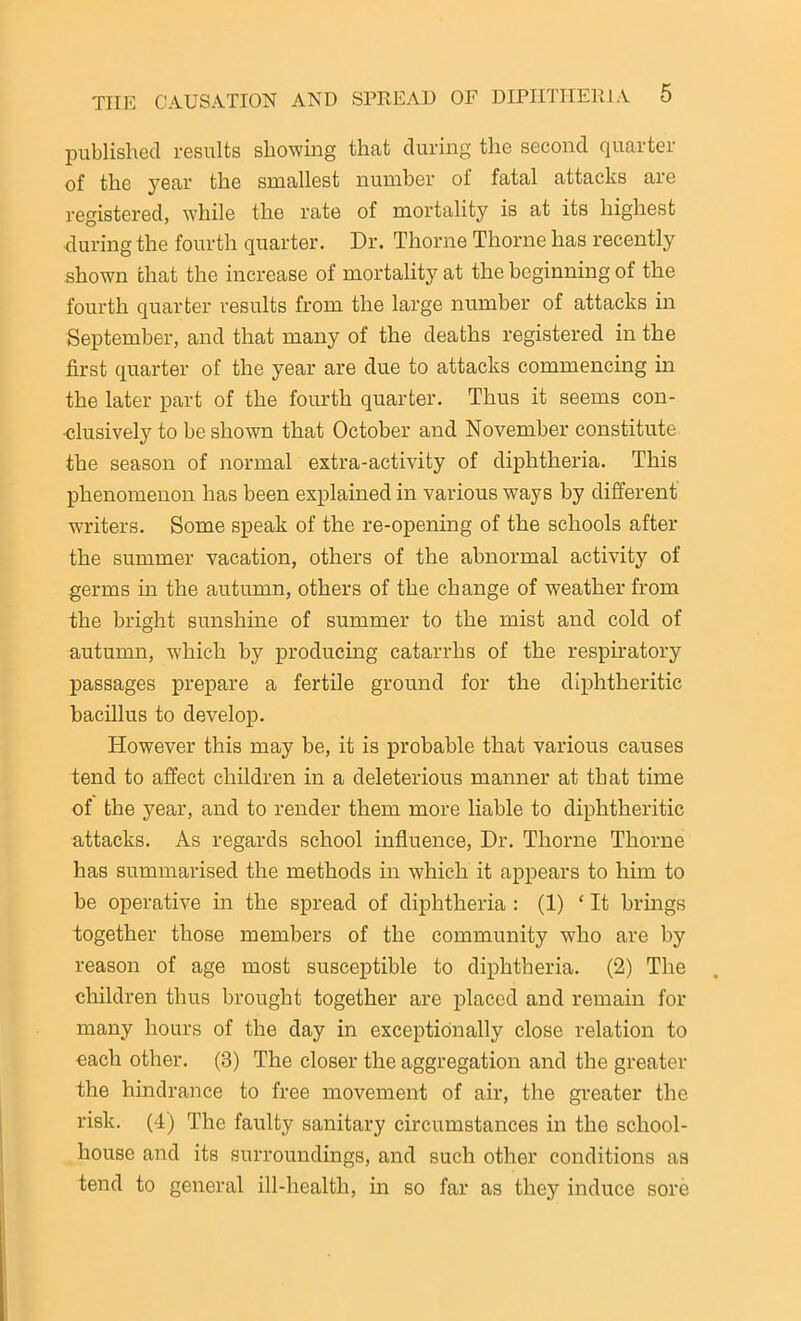 published results showing that during the second quarter of the year the smallest number of fatal attacks are registered, while the rate of mortality is at its highest during the fourth quarter. Dr. Thorne Thorne has recently shown that the increase of mortality at the beginning of the fourth quarter results from the large number of attacks in September, and that many of the deaths registered in the first quarter of the year are due to attacks commencing in the later part of the fourth quarter. Thus it seems con- clusively to be shown that October and November constitute the season of normal extra-activity of diphtheria. This phenomenon has been explained in various ways by different writers. Some speak of the re-opening of the schools after the summer vacation, others of the abnormal activity of germs in the autumn, others of the change of w7eather from the bright sunshine of summer to the mist and cold of autumn, which by producing catarrhs of the respiratory passages prepare a fertile ground for the diphtheritic bacillus to develop. However this may be, it is probable that various causes tend to affect children in a deleterious manner at that time of the year, and to render them more liable to diphtheritic attacks. As regards school influence, Dr. Thorne Thorne has summarised the methods in which it appears to him to be operative in the spread of diphtheria : (1) ‘ It brings together those members of the community who are by reason of age most susceptible to diphtheria. (2) The children thus brought together are placed and remain for many hours of the day in exceptionally close relation to each other. (3) The closer the aggregation and the greater the hindrance to free movement of air, the greater the risk. (4) The faulty sanitary circumstances in the school- house and its surroundings, and such other conditions as tend to general ill-health, in so far as they induce sore