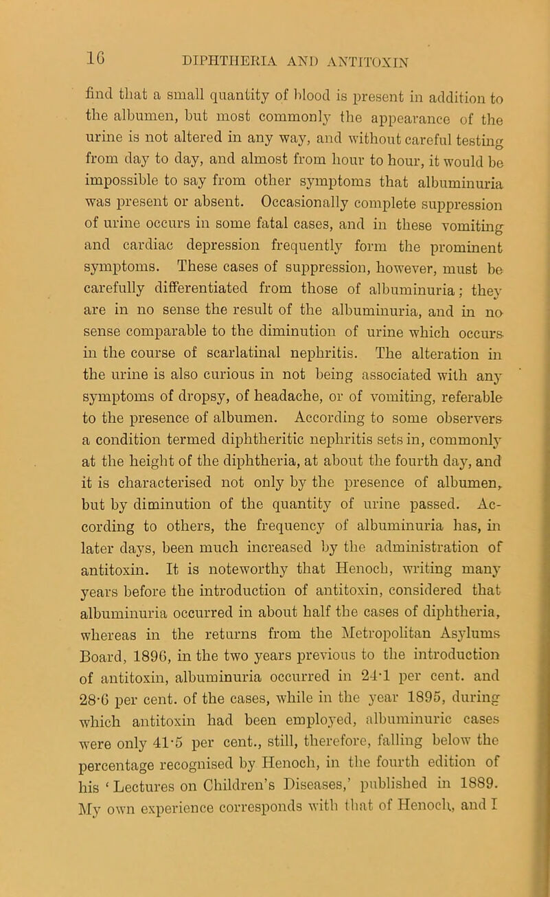 1C find that a small quantity of blood is present in addition to the albumen, but most commonly the appearance of the urine is not altered in any way, and without careful testing from day to day, and almost from hour to hour, it would be impossible to say from other symptoms that albuminuria was present or absent. Occasionally complete suppression of urine occurs in some fatal cases, and in these vomiting and cardiac depression frequently form the prominent symptoms. These cases of suppression, however, must be carefully differentiated from those of albuminuria; they are in no sense the result of the albuminuria, and in no sense comparable to the diminution of urine which occurs in the course of scarlatinal nephritis. The alteration in the urine is also curious in not being associated with any symptoms of dropsy, of headache, or of vomiting, referable to the presence of albumen. According to some observers a condition termed diphtheritic nephritis sets in, commonly at the height of the diphtheria, at about the fourth day, and it is characterised not only by the presence of albumen, but by diminution of the quantity of urine passed. Ac- cording to others, the frequency of albuminuria has, in later days, been much increased by the administration of antitoxin. It is noteworthy that Henoch, writing many years before the introduction of antitoxin, considered that albuminuria occurred in about half the cases of diphtheria, whereas in the returns from the Metropolitan Asylums Board, 189G, in the two years previous to the introduction of antitoxin, albuminuria occurred in 24-1 per cent, and 28-6 per cent, of the cases, while in the year 1895, during which antitoxin had been employed, albuminuric cases were only 41-5 per cent., still, therefore, falling below the percentage recognised by Henoch, in the fourth edition of his ‘ Lectures on Children’s Diseases,’ published in 1889. My own experience corresponds with that of Henoch, and I