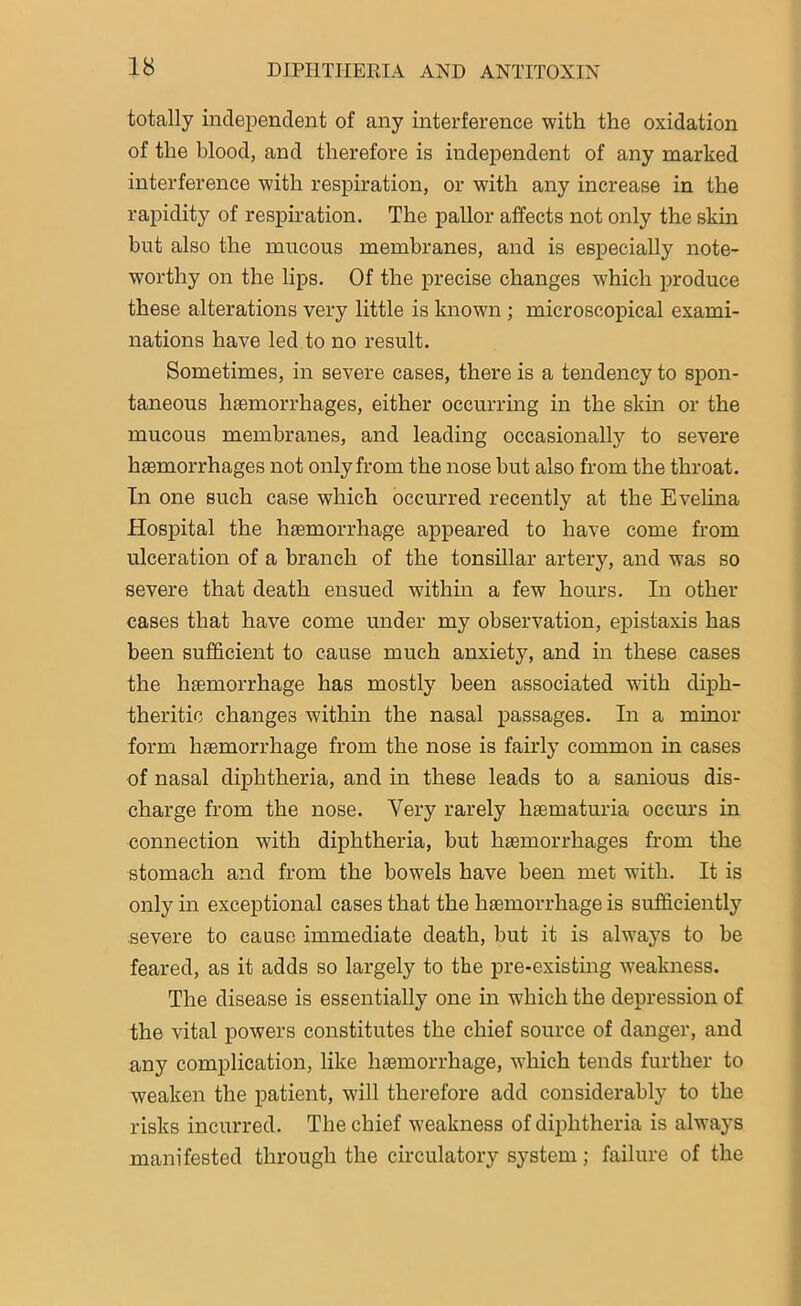 totally independent of any interference with the oxidation of the blood, and therefore is independent of any marked interference with respiration, or with any increase in the rapidity of respiration. The pallor affects not only the skin hut also the mucous membranes, and is especially note- worthy on the lips. Of the precise changes which produce these alterations very little is known ; microscopical exami- nations have led to no result. Sometimes, in severe cases, there is a tendency to spon- taneous haemorrhages, either occurring in the skin or the mucous membranes, and leading occasionally to severe haemorrhages not only from the nose hut also from the throat. In one such case which occurred recently at the Evelina Hospital the haemorrhage appeared to have come from ulceration of a branch of the tonsillar artery, and was so severe that death ensued within a few hours. In other cases that have come under my observation, epistaxis has been sufficient to cause much anxiety, and in these cases the haemorrhage has mostly been associated with diph- theritic changes within the nasal passages. In a minor form haemorrhage from the nose is fairly common in cases of nasal diphtheria, and in these leads to a sanious dis- charge from the nose. Very rarely haematuria occurs in connection with diphtheria, hut haemorrhages from the stomach and from the bowels have been met with. It is only in exceptional cases that the haemorrhage is sufficiently severe to cause immediate death, but it is always to be feared, as it adds so largely to the pre-existing -weakness. The disease is essentially one in wffiich the depression of the vital powers constitutes the chief source of danger, and any complication, like haemorrhage, which tends further to weaken the patient, will therefore add considerably to the risks incurred. The chief weakness of diphtheria is always manifested through the circulatory system; failure of the