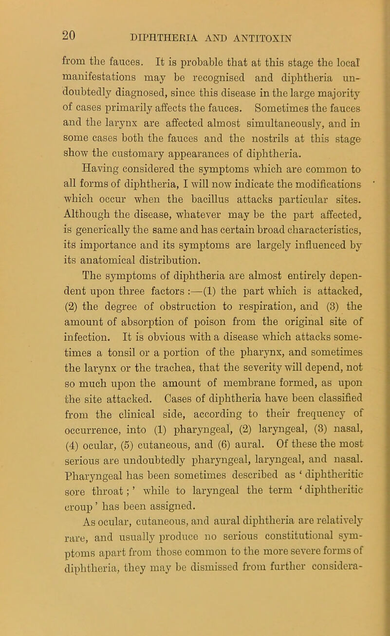 from the fauces. It is probable that at this stage the local manifestations may be recognised and diphtheria un- doubtedly diagnosed, since this disease in the large majority of cases primarily affects the fauces. Sometimes the fauces and the larynx are affected almost simultaneously, and in some cases both the fauces and the nostrils at this stage show the customary appearances of diphtheria. Having considered the symptoms which are common to all forms of diphtheria, I will now indicate the modifications which occur when the bacillus attacks particular sites. Although the disease, whatever may be the part affected, is generically the same and has certain broad characteristics, its importance and its symptoms are largely influenced by its anatomical distribution. The symptoms of diphtheria are almost entirely depen- dent upon three factors :—(1) the part which is attacked, (2) the degree of obstruction to respiration, and (3) the amount of absorption of poison from the original site of infection. It is obvious with a disease which attacks some- times a tonsil or a portion of the pharynx, and sometimes the larynx or the trachea, that the severity will depend, not so much upon the amount of membrane formed, as upon the site attacked. Cases of diphtheria have been classified from the clinical side, according to their frequency of occurrence, into (1) pharyngeal, (2) laryngeal, (3) nasal, (4) ocular, (5) cutaneous, and (6) aural. Of these the most serious are undoubtedly pharyngeal, laryngeal, and nasal. Pharyngeal has been sometimes described as * diphtheritic sore throat; ’ while to laryngeal the term ‘ diphtheritic croup ’ has been assigned. As ocular, cutaneous, and aural diphtheria are relatively rare, and usually produce no serious constitutional sym- ptoms apart from those common to the more severe forms of diphtheria, they may be dismissed from further considera-