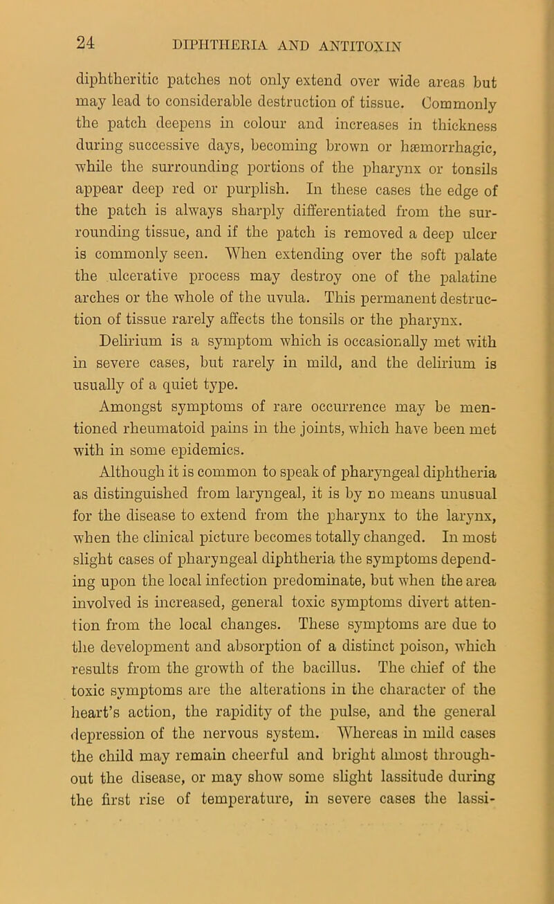 diphtheritic patches not only extend over wide areas but may lead to considerable destruction of tissue. Commonly the patch deepens in colour and increases in thickness during successive days, becoming brown or haemorrhagic, while the surrounding portions of the pharynx or tonsils appear deep red or purplish. In these cases the edge of the patch is always sharply differentiated from the sur- rounding tissue, and if the patch is removed a deep ulcer is commonly seen. When extending over the soft palate the ulcerative process may destroy one of the palatine arches or the whole of the uvula. This permanent destruc- tion of tissue rarely affects the tonsils or the pharynx. Delirium is a symptom which is occasionally met with in severe cases, but rarely in mild, and the delirium is usually of a quiet type. Amongst symptoms of rare occurrence may be men- tioned rheumatoid pains in the joints, which have been met with in some epidemics. Although it is common to speak of pharyngeal diphtheria as distinguished from laryngeal, it is by no means unusual for the disease to extend from the pharynx to the larynx, when the clinical picture becomes totally changed. In most slight cases of pharyngeal diphtheria the symptoms depend- ing upon the local infection predominate, but when the area involved is increased, general toxic symptoms divert atten- tion from the local changes. These symptoms are due to the development and absorption of a distinct poison, which results from the growth of the bacillus. The chief of the toxic symptoms are the alterations in the character of the heart’s action, the rapidity of the pulse, and the general depression of the nervous system. Whereas hi mild cases the child may remain cheerful and bright almost through- out the disease, or may show some slight lassitude during the first rise of temperature, in severe cases the lassi-