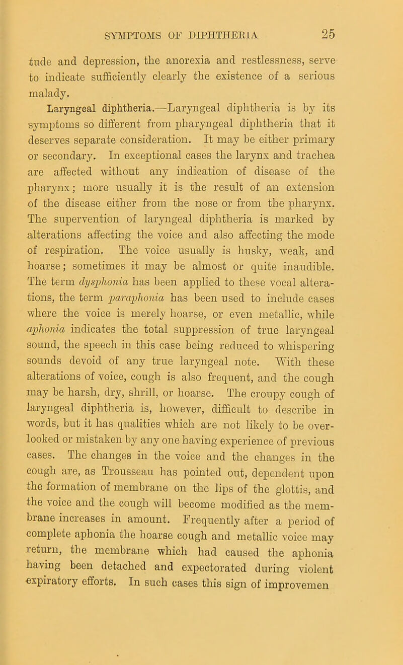 tucle and depression, the anorexia and restlessness, serve to indicate sufficiently clearly the existence of a serious malady. Laryngeal diphtheria.—Laryngeal diphtheria is by its symptoms so different from pharyngeal diphtheria that it deserves separate consideration. It may he either primary or secondary. In exceptional cases the larynx and trachea are affected without any indication of disease of the pharynx; more usually it is the result of an extension of the disease either from the nose or from the pharynx. The supervention of laryngeal diphtheria is marked by alterations affecting the voice and also affecting the mode of respiration. The voice usually is husky, weak, and hoarse; sometimes it may be almost or quite inaudible. The term dysphonia has been applied to these vocal altera- tions, the term paraphonia has been used to include cases where the voice is merely hoarse, or even metallic, while aphonia indicates the total suppression of true laryngeal sound, the speech in this case being reduced to whispering sounds devoid of any true laryngeal note. With these alterations of voice, cough is also frequent, and the cough may be harsh, dry, shrill, or hoarse. The croupy cough of laryngeal diphtheria is, however, difficult to describe in words, hut it has qualities which are not likely to be over- looked or mistaken by any one having experience of previous cases. The changes in the voice and the changes in the cough are, as Trousseau has pointed out, dependent upon the formation of membrane on the lips of the glottis, and the voice and the cough will become modified as the mem- brane increases in amount. Frequently after a period of complete aphonia the hoarse cough and metallic voice may return, the membrane which had caused the aphonia having been detached and expectorated during violent expiratory efforts. In such cases this sign of improvemen