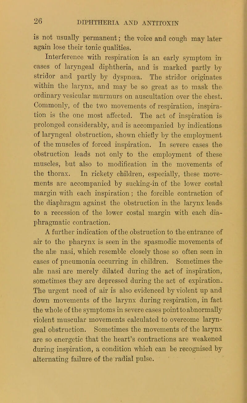 is not usually permanent; the voice and cough may later again lose their tonic qualities. Interference with respiration is an early symptom in cases of laryngeal diphtheria, and is marked partly by stridor and partly by dyspnoea. The stridor originates within the larynx, and may he so great as to mask the ordinary vesicular murmurs on auscultation over the chest. Commonly, of the two movements of respiration, inspira- tion is the one most affected. The act of inspiration is prolonged considerably, and is accompanied by indications of laryngeal obstruction, shown chiefly by the employment of the muscles of forced inspiration. In severe cases the obstruction leads not only to the employment of these muscles, but also to modification in the movements of the thorax. In rickety children, especially, these move- ments are accompanied by sucking-in of the lower costal margin with each inspiration; the forcible contraction of the diaphragm against the obstruction in the larynx leads to a recession of the lower costal margin with each dia- phragmatic contraction. A further indication of the obstruction to the entrance of air to the pharynx is seen in the spasmodic movements of the alas nasi, which resemble closely those so often seen in cases of pneumonia occurring in children. Sometimes the alae nasi are merely dilated during the act of inspiration, sometimes they are depressed during the act of expiration. The urgent need of air is also evidenced by violent up and down movements of the larynx during respiration, in fact the whole of the symptoms in severe cases point to abnormally violent muscular movements calculated to overcome laryn- geal obstruction. Sometimes the movements of the larynx are so energetic that the heart’s contractions are weakened during inspiration, a condition which can be recognised by alternating failure of the radial pulse.