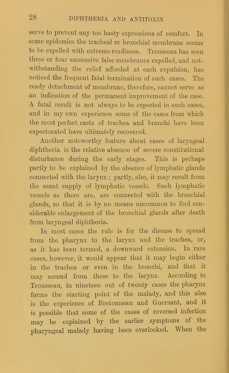 serve to prevent any too hasty expressions of comfort. In some epidemics the tracheal or bronchial membrane seems to be expelled with extreme readiness. Trousseau has seen three or four successive false membranes expelled, and not- withstanding the relief afforded at each expulsion, has noticed the frequent fatal termination of such cases. The ready detachment of membrane, therefore, cannot serve as an indication of the permanent improvement of the case. A fatal result is not always to he expected in such cases, and in my own experience some of the cases from which the most perfect casts of trachea and bronchi have been expectorated have ultimately recovered. Another noteworthy feature about cases of laryngeal diphtheria is the relative absence of severe constitutional disturbance during the early stages. This is perhaps partly to be explained by the absence of lymphatic glands connected with the larynx ; partly, also, it may result from the scant supply of lymphatic vessels. Such lymphatic vessels as there are, are connected with the bronchial glands, so that it is by no means uncommon to find con- siderable enlargement of the bronchial glands after death from laryngeal diphtheria. In most cases the rule is for the disease to spread from the pharynx to the larynx and the trachea, or, as it has been termed, a downward extension. In rare cases, however, it would appear that it may begin either in the trachea or even in the bronchi, and that it may ascend from these to the larynx. According to Trousseau, in nineteen out of twenty cases the pharynx forms the starting point of the malady, and this also is the experience of Bretonneau and Guersant, and it is possible that some of the cases of reversed infection may be explained by the earlier symptoms of the pharyngeal malady having been overlooked. W hen the