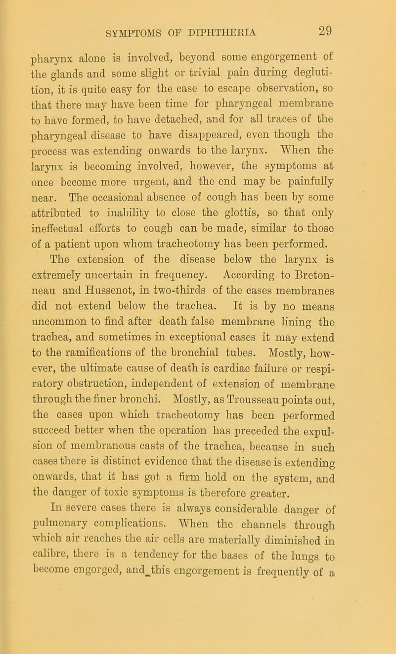 pharynx alone is involved, beyond some engorgement of the glands and some slight or trivial pain during degluti- tion, it is quite easy for the case to escape observation, so that there may have been time for pharyngeal membrane to have formed, to have detached, and for all traces of the pharyngeal disease to have disappeared, even though the process was extending onwards to the larynx. When the larynx is becoming involved, however, the symptoms at once become more urgent, and the end may be painfully near. The occasional absence of cough has been by some attributed to inability to close the glottis, so that only ineffectual efforts to cough can be made, similar to those of a patient upon whom tracheotomy has been performed. The extension of the disease below the larynx is extremely uncertain in frequency. According to Breton- neau and Hussenot, in two-thirds of the cases membranes did not extend below the trachea. It is by no means uncommon to find after death false membrane lining the trachea, and sometimes in exceptional cases it may extend to the ramifications of the bronchial tubes. Mostly, how- ever, the ultimate cause of death is cardiac failure or respi- ratory obstruction, independent of extension of membrane through the finer bronchi. Mostly, as Trousseau points out, the cases upon which tracheotomy has been performed succeed better when the operation has preceded the expul- sion of membranous casts of the trachea, because in such cases there is distinct evidence that the disease is extending onwards, that it has got a firm hold on the system, and the danger of toxic symptoms is therefore greater. In severe cases there is always considerable danger of pulmonary complications. When the channels through which air reaches the air cells are materially diminished in calibre, there is a tendency for the bases of the lungs to become engorged, andjhis engorgement is frequently of a
