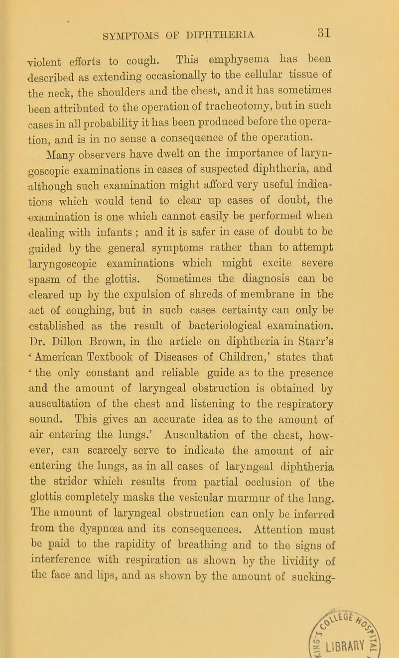 violent efforts to cough. This emphysema has been described as extending occasionally to the cellular tissue of the neck, the shoulders and the chest, and it has sometimes been attributed to the operation of tracheotomy, but in such cases in all probability it has been produced before the opera- tion, and is in no sense a consequence of the operation. Many observers have dwelt on the importance of laryn- goscopic examinations in cases of suspected diphtheria, and although such examination might afford very useful indica- tions which would tend to clear up cases of doubt, the •examination is one which cannot easily be performed when dealing with infants ; and it is safer in case of doubt to be guided by the general symptoms rather than to attempt laryngoscopic examinations which might excite severe spasm of the glottis. Sometimes the diagnosis can be •cleared up by the expulsion of shreds of membrane in the act of coughing, but in such cases certainty can only be established as the result of bacteriological examination. Dr. Dillon Brown, in the article on diphtheria in Starr’s * American Textbook of Diseases of Children,’ states that * the only constant and reliable guide as to the presence and the amount of laryngeal obstruction is obtained by auscultation of the chest and listening to the respiratory sound. This gives an accurate idea as to the amount of an entering the lungs.’ Auscultation of the chest, how- ever, can scarcely serve to indicate the amount of air entering the lungs, as in all cases of laryngeal diphtheria the stridor which results from partial occlusion of the glottis completely masks the vesicular murmur of the lung. The amount of laryngeal obstruction can only be inferred from the dyspnoea and its consequences. Attention must be paid to the rapidity of breathing and to the signs of interference with respiration as shown by the lividity of the face and lips, and as shown by the amount of sucking-