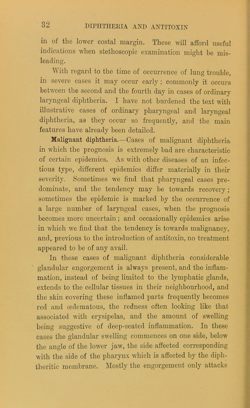 in of the lower costal margin. These will afford useful indications when stethoscopic examination might be mis- leading. With regard to the time of occurrence of lung trouble, in severe cases it may occur early ; commonly it occurs between the second and the fourth day in cases of ordinary laryngeal diphtheria. I have not burdened the text with illustrative cases of ordinary pharyngeal and laryngeal diphtheria, as they occur so frequently, and the main features have already been detailed. Malignant diphtheria.—Cases of malignant diphtheria in which the prognosis is extremely bad are characteristic of certain epidemics. As with other diseases of an infec- tious type, different epidemics differ materially in their severity. Sometimes we find that pharyngeal cases pre- dominate, and the tendency may be towards recovery ; sometimes the epidemic is marked by the occurrence of a large number of laryngeal cases, when the prognosis becomes more uncertain ; and occasionally epidemics arise in which we find that the tendency is towards malignancy, and, previous to the introduction of antitoxin, no treatment appeared to be of any avail. In these cases of malignant diphtheria considerable glandular engorgement is always present, and the inflam- mation, instead of being limited to the lymphatic glands, extends to the cellular tissues in their neighbourhood, and the skin covering these inflamed parts frequently becomes red and oedematous, the redness often looking like that associated with erysipelas, and the amount of swelling being suggestive of deep-seated inflammation. In these cases the glandular swelling commences on one side, below the angle of the lower jaw, the side affected corresponding with the side of the pharynx which is affected by the diph- theritic membrane. Mostly the engorgement only attacks