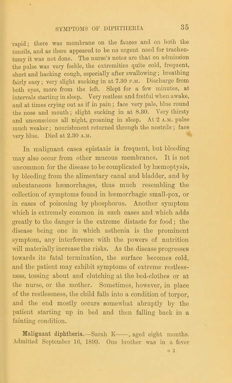 rapid; there was membrane on the fauces and on both the tonsils, and as there appeared to be no urgent need for tracheo- tomy it was not done. The nurse’s notes are that on admission the pulse was very feeble, the extremities quite cold, frequent, short and hacking cough, especially after swallowing ; breathing fairly easy; very slight sucking in at 7.30 p.m. Discharge from both eyes, more from the left. Slept for a few minutes, at intervals starting in sleep. Very restless and fretful when awake, and at times crying out as if in pain; face very pale, blue round the nose and mouth; slight sucking in at 8.30. Very thirsty and unconscious all night, groaning in sleep. At 2 a.m. pulse much weaker ; nourishment returned through the nostrils ; face very blue. Died at 2.30 a.m. In malignant cases epistaxis is frequent, but bleeding may also occur from other mucous membranes. It is not uncommon for the disease to be complicated by haemoptysis, by bleeding from the alimentary canal and bladder, and by subcutaneous haemorrhages, thus much resembling the collection of symptoms found in haemorrhagic small-pox, or in cases of poisoning by phosphorus. Another symptom which is extremely common in such cases and which adds greatly to the danger is the extreme distaste for food ; the disease being one in which asthenia is the prominent symptom, any interference with the powers of nutrition will materially increase the risks. As the disease progresses towards its fatal termination, the surface becomes cold, and the patient may exhibit symptoms of extreme restless- ness, tossing about and clutching at the bed-clothes or at the nurse, or the mother. Sometimes, however, in place of the restlessness, the child falls into a condition of torpor, and the end mostly occurs somewhat abruptly by the patient starting up in bed and then falling back in a fainting condition. Malignant diphtheria.—Sarah Iv , aged eight months. Admitted September 10, 1893. One brother was in a fever