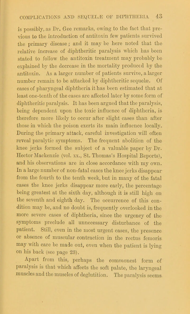 is possibly, as Dr. Gee remarks, owing to the fact that pre- vious to the introduction of antitoxin few patients survived the primary disease ; and it may be here noted that the relative increase of diphtheritic paralysis which has been stated to follow the antitoxin treatment may probably be explained by the decrease in the mortality produced by the antitoxin. As a larger number of patients survive, a larger number remain to be attacked by diphtheritic sequelae. Of cases of pharyngeal diphtheria it has been estimated that at least one-tenth of the cases are affected later by some form of diphtheritic paralysis. It has been argued that the paralysis, being dependent upon the toxic influence of diphtheria, is therefore more likely to occur after slight cases than after those in which the poison exerts its main influence locally. During the primary attack, careful investigation will often reveal paralytic symptoms. The frequent abolition of the knee jerks formed the subject of a valuable paper by Dr. Hector Mackenzie (vol. xx., St. Thomas’s Hospital Deports), and his observations are in close accordance with my own. In a large number of non-fatal cases the knee jerks disappear from the fourth to the tenth week, but in many of the fatal cases the knee jerks disappear more early, the percentage being greatest at the sixth day, although it is still high on the seventh and eighth day. The occurrence of this con- dition may be, and no doubt is, frequently overlooked in the more severe cases of diphtheria, since the urgency of the symptoms preclude all unnecessary disturbance of the patient. Still, even in the most urgent cases, the presence or absence of muscular contraction in the rectus femoris may with care be made out, even when the patient is lying on his back (see page 23). Apart from this, perhaps the commonest form of paralysis is that which affects the soft palate, the laryngeal muscles and the muscles of deglutition. The paralysis seems