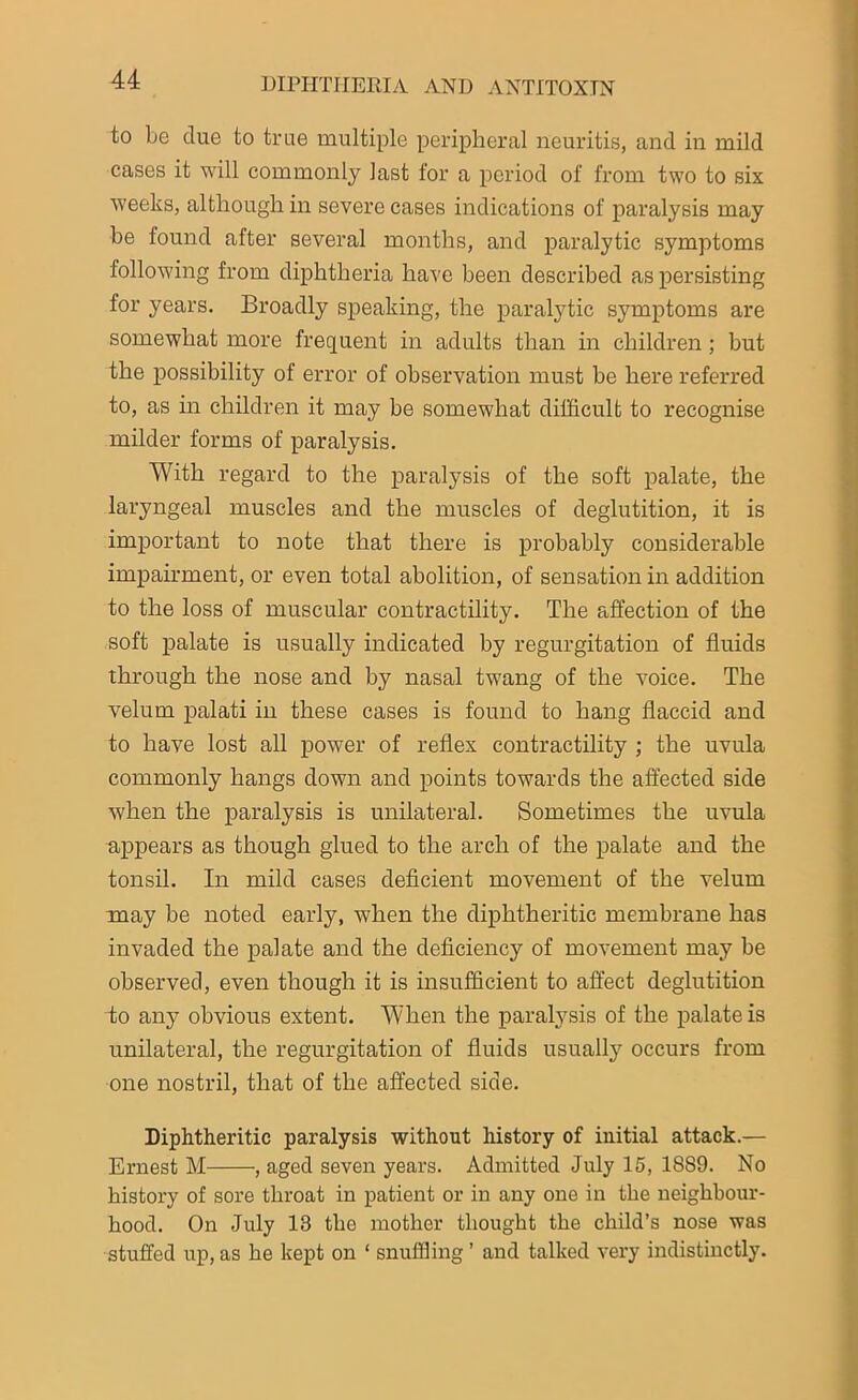 to be clue to true multiple peripheral neuritis, and in mild cases it will commonly last for a period of from two to six weeks, although in severe cases indications of paralysis may be found after several months, and paralytic symptoms following from diphtheria have been described as persisting for years. Broadly speaking, the paralytic symptoms are somewhat more frequent in adults than in children ; but the possibility of error of observation must be here referred to, as in children it may be somewhat difficult to recognise milder forms of paralysis. With regard to the paralysis of the soft palate, the laryngeal muscles and the muscles of deglutition, it is important to note that there is probably considerable impairment, or even total abolition, of sensation in addition to the loss of muscular contractility. The affection of the soft palate is usually indicated by regurgitation of fluids through the nose and by nasal twang of the voice. The velum palati in these cases is found to hang flaccid and to have lost all power of reflex contractility ; the uvula commonly hangs down and points towards the affected side when the paralysis is unilateral. Sometimes the uvula appears as though glued to the arch of the palate and the tonsil. In mild cases deficient movement of the velum may be noted early, when the diphtheritic membrane has invaded the palate and the deficiency of movement may be observed, even though it is insufficient to affect deglutition to any obvious extent. When the paralysis of the palate is unilateral, the regurgitation of fluids usually occurs from one nostril, that of the affected side. Diphtheritic paralysis without history of initial attack.— Ernest M , aged seven years. Admitted July 15, 1889. No history of sore throat in patient or in any one in the neighbour- hood. On July 13 the mother thought the child’s nose was stuffed up, as he kept on ‘ snuffling ’ and talked very indistinctly.