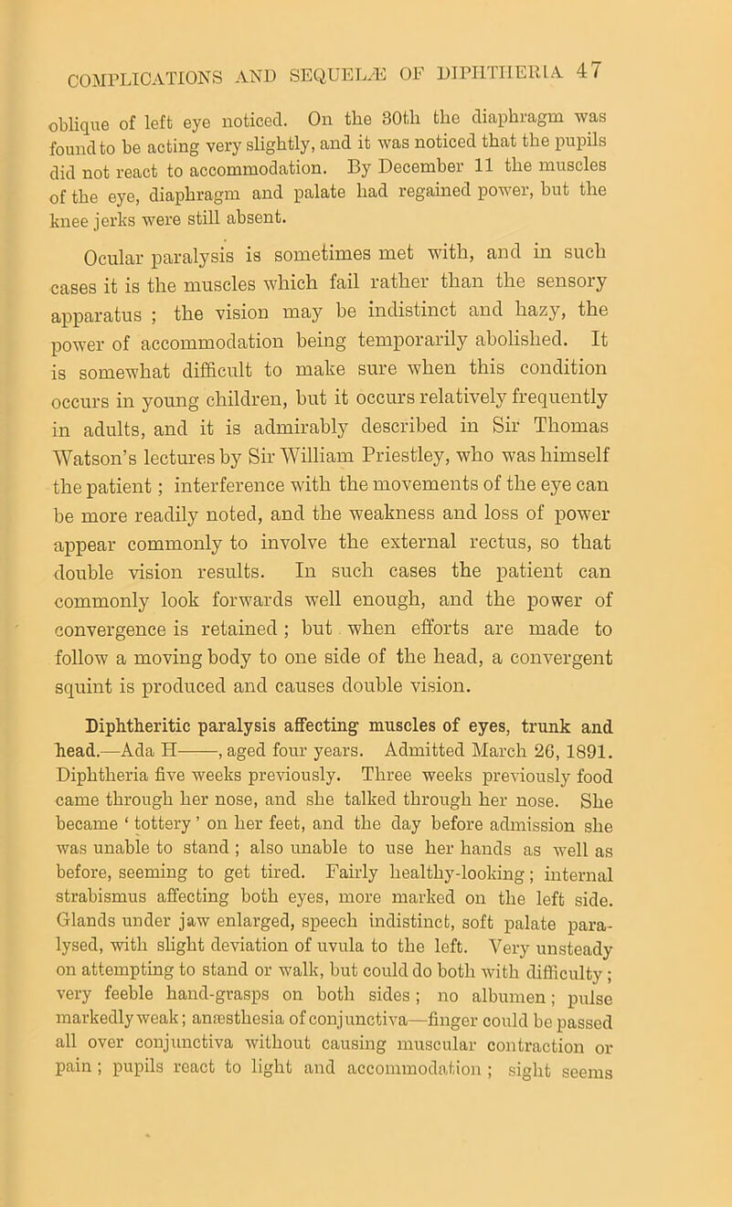 oblique of left eye noticed. On the 30tli the diaphragm was found to be acting very slightly, and it was noticed that the pupils did not react to accommodation. By December 11 the muscles of the eye, diaphragm and palate had regained power, but the knee jerks were still absent. Ocular paralysis is sometimes met with, and in such cases it is the muscles which fail rather than the sensory apparatus ; the vision may he indistinct and hazy, the power of accommodation being temporarily abolished. It is somewhat difficult to make sure when this condition occurs in young children, hut it occurs relatively frequently in adults, and it is admirably described in Sir Thomas Watson’s lectures by Sir William Priestley, who was himself the patient; interference with the movements of the eye can be more readily noted, and the weakness and loss of power appear commonly to involve the external rectus, so that double vision results. In such cases the patient can commonly look forwards well enough, and the power of convergence is retained; but when efforts are made to follow a moving body to one side of the head, a convergent squint is produced and causes double vision. Diphtheritic paralysis affecting muscles of eyes, trunk and head.—Ada H , aged four years. Admitted March 26, 1891. Diphtheria five weeks previously. Three weeks previously food came through her nose, and she talked through her nose. She became ‘ tottery ’ on her feet, and the day before admission she was unable to stand ; also unable to use her hands as well as before, seeming to get tired. Fairly healthy-looking; internal strabismus affecting both eyes, more marked on the left side. Glands under jaw enlarged, speech indistinct, soft palate para- lysed, with slight deviation of uvula to the left. Very unsteady on attempting to stand or walk, but could do both with difficulty; very feeble hand-grasps on both sides; no albumen; pulse markedly weak; antesthesia of conjunctiva—finger could be passed all over conjunctiva without causing muscular contraction or pain ; pupils react to light and accommodation ; sight seems