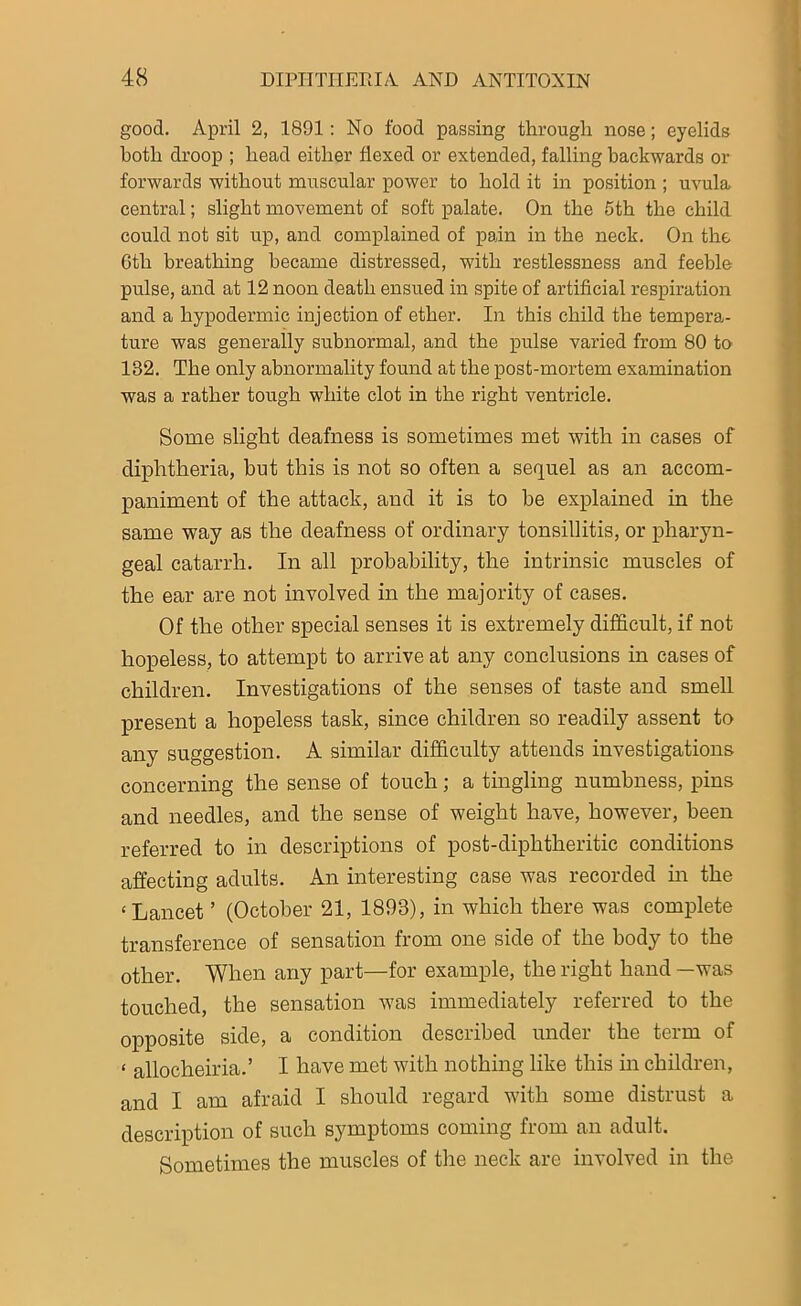 good. April 2, 1891: No food passing through nose; eyelids both droop ; head either flexed or extended, falling backwards or forwards without muscular power to hold it in position ; uvula central; slight movement of soft palate. On the 5th the child could not sit up, and complained of pain in the neck. On the 6th breathing became distressed, with restlessness and feeble pulse, and at 12 noon death ensued in spite of artificial respiration and a hypodermic injection of ether. In this child the tempera- ture was generally subnormal, and the pulse varied from 80 to 182. The only abnormality found at the post-mortem examination was a rather tough white clot in the right ventricle. Some slight deafness is sometimes met with in cases of diphtheria, but this is not so often a sequel as an accom- paniment of the attack, and it is to he explained in the same way as the deafness of ordinary tonsillitis, or pharyn- geal catarrh. In all probability, the intrinsic muscles of the ear are not involved in the majority of cases. Of the other special senses it is extremely difficult, if not hopeless, to attempt to arrive at any conclusions in cases of children. Investigations of the senses of taste and smell present a hopeless task, since children so readily assent to any suggestion. A similar difficulty attends investigations concerning the sense of touch; a tingling numbness, pins and needles, and the sense of weight have, however, been referred to in descriptions of post-diphtheritic conditions affecting adults. An interesting case was recorded in the < Lancet ’ (October 21, 1893), in which there was complete transference of sensation from one side of the body to the other. When any part—for example, the right hand —was touched, the sensation was immediately referred to the opposite side, a condition described under the term of < ailocheiria.’ I have met with nothing like this in children, and I am afraid I should regard with some distrust a description of such symptoms coming from an adult. Sometimes the muscles of the neck are involved in the